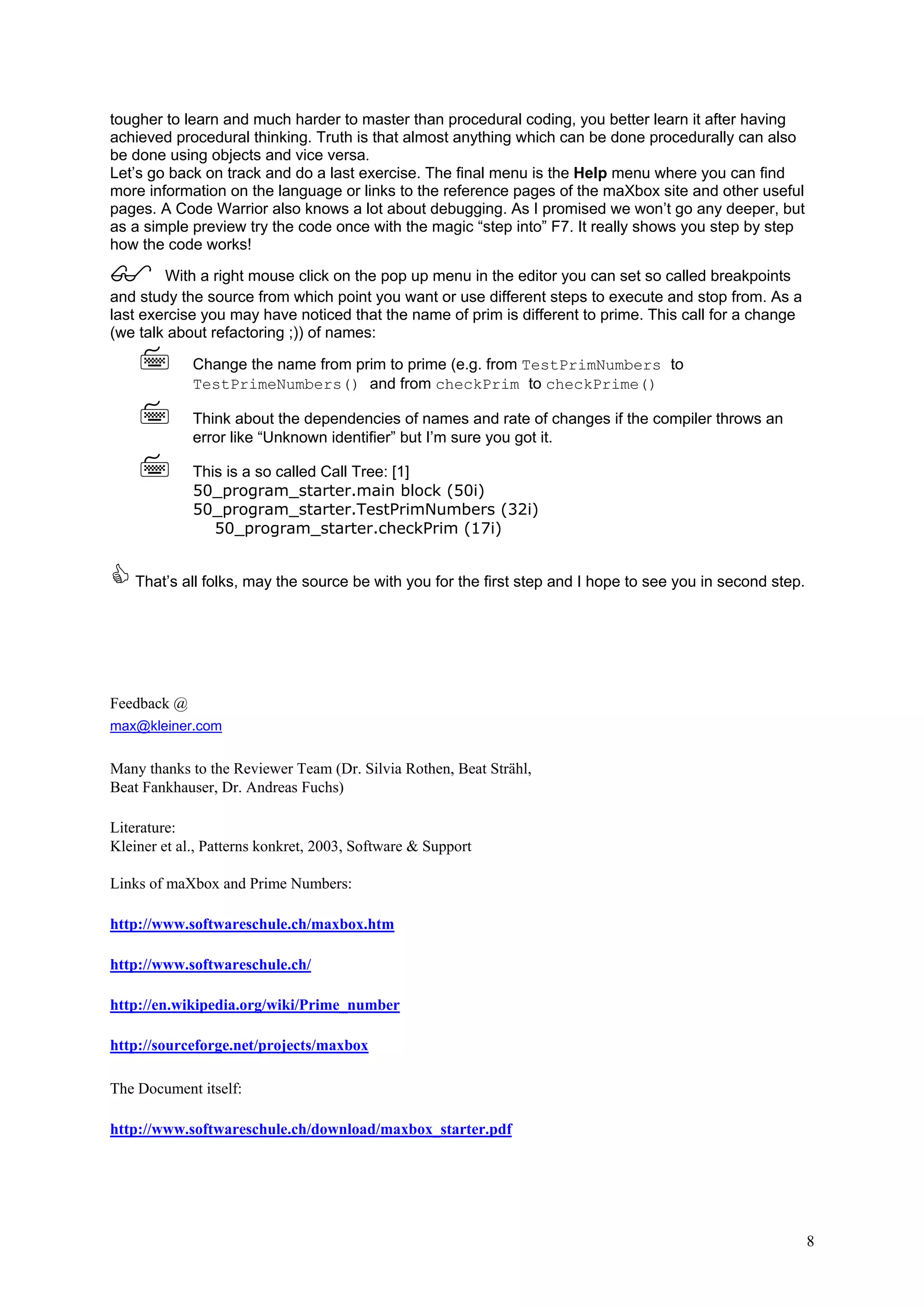 tougher to learn and much harder to master than procedural coding, you better learn it after having
achieved procedural thinking. Truth is that almost anything which can be done procedurally can also
be done using objects and vice versa.
Let’s go back on track and do a last exercise. The final menu is the Help menu where you can find
more information on the language or links to the reference pages of the maXbox site and other useful
pages. A Code Warrior also knows a lot about debugging. As I promised we won’t go any deeper, but
as a simple preview try the code once with the magic “step into” F7. It really shows you step by step
how the code works!

        With a right mouse click on the pop up menu in the editor you can set so called breakpoints
and study the source from which point you want or use different steps to execute and stop from. As a
last exercise you may have noticed that the name of prim is different to prime. This call for a change
(we talk about refactoring ;)) of names:

             Change the name from prim to prime (e.g. from TestPrimNumbers to
             TestPrimeNumbers() and from checkPrim to checkPrime()

             Think about the dependencies of names and rate of changes if the compiler throws an
             error like “Unknown identifier” but I’m sure you got it.

             This is a so called Call Tree: [1]
             50_program_starter.main block (50i)
             50_program_starter.TestPrimNumbers (32i)
                50_program_starter.checkPrim (17i)


    That’s all folks, may the source be with you for the first step and I hope to see you in second step.




Feedback @
max@kleiner.com


Many thanks to the Reviewer Team (Dr. Silvia Rothen, Beat Strähl,
Beat Fankhauser, Dr. Andreas Fuchs)

Literature:
Kleiner et al., Patterns konkret, 2003, Software & Support

Links of maXbox and Prime Numbers:

http://www.softwareschule.ch/maxbox.htm

http://www.softwareschule.ch/

http://en.wikipedia.org/wiki/Prime_number

http://sourceforge.net/projects/maxbox

The Document itself:

http://www.softwareschule.ch/download/maxbox_starter.pdf




                                                                                                            8
 