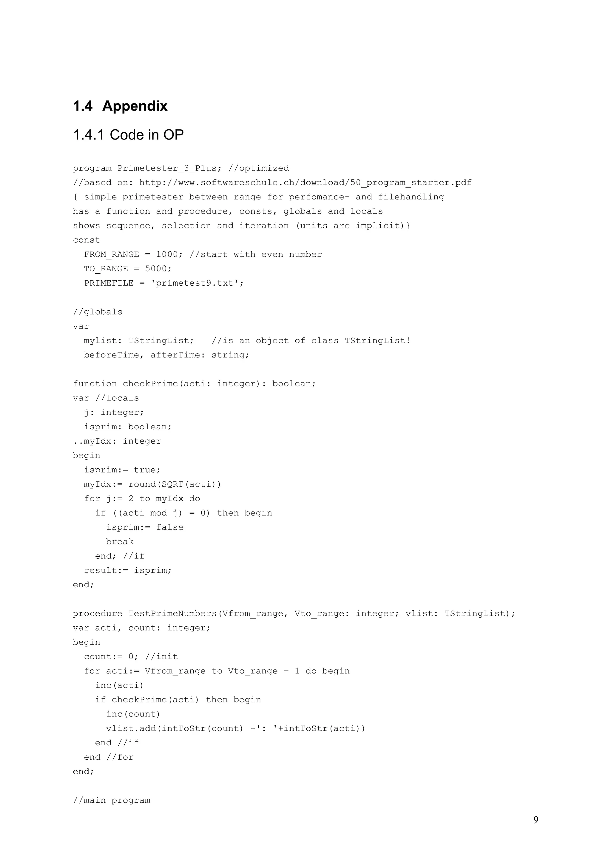 1.4 Appendix

1.4.1 Code in OP

program Primetester_3_Plus; //optimized
//based on: http://www.softwareschule.ch/download/50_program_starter.pdf
{ simple primetester between range for perfomance- and filehandling
has a function and procedure, consts, globals and locals
shows sequence, selection and iteration (units are implicit)}
const
  FROM_RANGE = 1000; //start with even number
  TO_RANGE = 5000;
  PRIMEFILE = 'primetest9.txt';


//globals
var
  mylist: TStringList;      //is an object of class TStringList!
  beforeTime, afterTime: string;


function checkPrime(acti: integer): boolean;
var //locals
  j: integer;
  isprim: boolean;
..myIdx: integer
begin
  isprim:= true;
  myIdx:= round(SQRT(acti))
  for j:= 2 to myIdx do
       if ((acti mod j) = 0) then begin
         isprim:= false
         break
       end; //if
  result:= isprim;
end;


procedure TestPrimeNumbers(Vfrom_range, Vto_range: integer; vlist: TStringList);
var acti, count: integer;
begin
  count:= 0; //init
  for acti:= Vfrom_range to Vto_range – 1 do begin
       inc(acti)
       if checkPrime(acti) then begin
         inc(count)
         vlist.add(intToStr(count) +': '+intToStr(acti))
       end //if
  end //for
end;


//main program

                                                                                   9
 