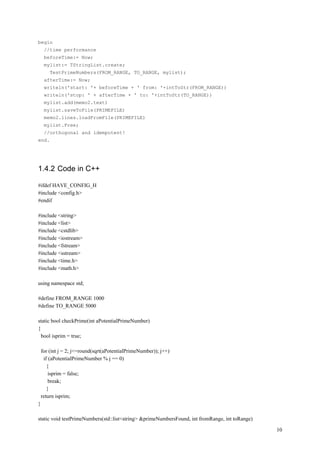 begin
     //time performance
     beforeTime:= Now;
     mylist:= TStringList.create;
        TestPrimeNumbers(FROM_RANGE, TO_RANGE, mylist);
     afterTime:= Now;
     writeln('start: '+ beforeTime + ' from: '+intToStr(FROM_RANGE))
     writeln('stop: ' + afterTime + ' to: '+intToStr(TO_RANGE))
     mylist.add(memo2.text)
     mylist.saveToFile(PRIMEFILE)
     memo2.lines.loadFromFile(PRIMEFILE)
     mylist.Free;
     //orthogonal and idempotent!
end.




1.4.2 Code in C++

#ifdef HAVE_CONFIG_H
#include <config.h>
#endif

#include <string>
#include <list>
#include <cstdlib>
#include <iostream>
#include <fstream>
#include <sstream>
#include <time.h>
#include <math.h>

using namespace std;

#define FROM_RANGE 1000
#define TO_RANGE 5000

static bool checkPrime(int aPotentialPrimeNumber)
{
  bool isprim = true;

    for (int j = 2; j<=round(sqrt(aPotentialPrimeNumber)); j++)
     if (aPotentialPrimeNumber % j == 0)
       {
        isprim = false;
        break;
       }
    return isprim;
}

static void testPrimeNumbers(std::list<string> &primeNumbersFound, int fromRange, int toRange)

                                                                                                 10
 