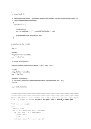 {
    int primesFound = 0;

    for (int potentialPrimeNumber = fromRange; potentialPrimeNumber<=toRange; potentialPrimeNumber++)
     if (checkPrime(potentialPrimeNumber))
       {
         primesFound += 1;

            stringstream str;
            str << primesFound << ": " << potentialPrimeNumber << endl;

            primeNumbersFound.push_back(str.str());
      }
}

int main(int argc, char *argv[])
{
  time_t t;

    time(&t);
    string beforeTime = ctime(&t);
    cout << beforeTime;

    list<string> primeNumbers;

    testPrimeNumbers(primeNumbers, FROM_RANGE, TO_RANGE);

    time(&t);
    string afterTime = ctime(&t);
    cout << afterTime;

    ofstream f("primtest8.txt");
    for (list<string>::iterator it = primeNumbers.begin(); it != primeNumbers.end(); it++)
     f << *it;

    return EXIT_SUCCESS;
}

-----------------------------------------------------------------------------------
-----------------------------------------------------------------------------------
//Second Step Notices with: if then else, call by reference, pointer, type, object,
class, try except and events available on April 2010 as maXbox_starter2.pdf


// if then else example
begin
     isprim:= true;
     for j:= 2 to round(SQRT(acti)) do begin
          if ((acti mod j) = 0) then begin
            isprim:= false
            break
          end else writeln('next check with j');

                                                                                                        11
 