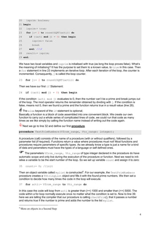 20       isprim: boolean;
21 begin
22       isprim:= true;
23       for j:= 2 to round(SQRT(acti)) do
24         if ((acti mod j) = 0) then begin
25            isprim:= false
26            break
27         end; //if
28       result:= isprim;
29 end;

We have two local variables and isprim is initialised with true (as long the loop proves false). What‘s
the meaning of initialising? It has the purpose to set them to a known value, to true in this case. Then
a for statement in line 23 implements an iterative loop. After each iteration of the loop, the counter is
incremented. Consequently, j is called the loop counter.

23      for j:= 2 to round(SQRT(acti)) do

Then we have our first if Statement:

24      if ((acti mod j) = 0) then begin

If the condition (acti mod j) evaluates to 0, then the number can’t be a prime and break jumps out
of the loop. The mod operator returns the remainder obtained by dividing with j. If the condition is
false, means not 0, then we found a prime and the function returns true in a result value (line 28).

   The else keyword of the if statement is optional;
Basically a function is a block of code assembled into one convenient block. We create our own
function to carry out a whole series of complicated lines of code, we could run that code as many
times as we like simply by calling the function name instead of writing out the code again.

     Next we go to line 32 and define our first procedure.

procedure TestPrimNumbers(Vfrom_range, Vto_range: integer);

A procedure (call) consists of the name of a procedure (with or without qualifiers), followed by a
parameter list (if required). Functions return a value where procedures must not! Most functions and
procedures require parameters of specific types. As we already know a type is just a name for a kind
of data and parameters must have the types of a language or self defined ones.

      The parameters Vfrom_range, Vto_range of type integer declared in the procedure do have
automatic scope and only live during the execution of the procedure or function. Next we need to init-
ialise a variable to be the start number of the loop. So we set up variable count and assign it to zero:

35      count:= 0; //init

Then an object variable called mylist is constructed4. For our example, the TestPrimNumbers
procedure creates a TStringList object and fills it with the found prime numbers. We then set a
condition to decide how many times the code in the loop will execute.
37      for acti:= Vfrom_range to Vto_range do

In this case the code will loop from acti is greater than (>=) 1000 and smaller than (<=) 5000. The
code within a for loop normally execute once no matter what the condition is set to. Now to line 39;
here we are telling the compiler that our procedure is calling checkPrim(), that it passes a number
and returns true if the number is prime and adds the number to the list mylist.

4
    More on objects in a Second Step

                                                                                                           4
 
