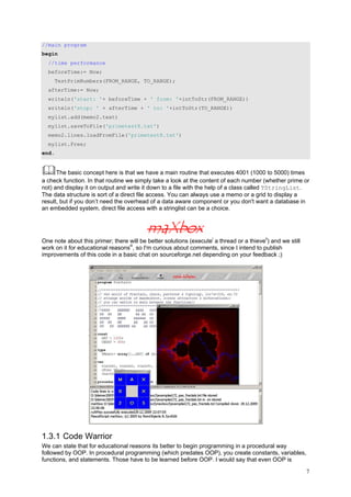 //main program
begin
  //time performance
  beforeTime:= Now;
       TestPrimNumbers(FROM_RANGE, TO_RANGE);
  afterTime:= Now;
  writeln('start: '+ beforeTime + ' from: '+intToStr(FROM_RANGE))
  writeln('stop: ' + afterTime + ' to: '+intToStr(TO_RANGE))
  mylist.add(memo2.text)
  mylist.saveToFile('primetest8.txt')
  memo2.lines.loadFromFile('primetest8.txt')
  mylist.Free;
end.


      The basic concept here is that we have a main routine that executes 4001 (1000 to 5000) times
a check function. In that routine we simply take a look at the content of each number (whether prime or
not) and display it on output and write it down to a file with the help of a class called TStringList.
The data structure is sort of a direct file access. You can always use a memo or a grid to display a
result, but if you don’t need the overhead of a data aware component or you don't want a database in
an embedded system, direct file access with a stringlist can be a choice.




One note about this primer; there will be better solutions (executei a thread or a thieveii) and we still
work on it for educational reasonsiii, so I'm curious about comments, since I intend to publish
improvements of this code in a basic chat on sourceforge.net depending on your feedback ;)




1.3.1 Code Warrior
We can state that for educational reasons its better to begin programming in a procedural way
followed by OOP. In procedural programming (which predates OOP), you create constants, variables,
functions, and statements. Those have to be learned before OOP. I would say that even OOP is

                                                                                                            7
 