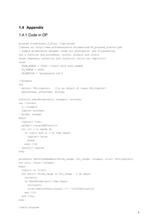 1.4 Appendix

1.4.1 Code in OP

program Primetester_3_Plus; //optimized
//based on: http://www.softwareschule.ch/download/50_program_starter.pdf
{ simple primetester between range for perfomance- and filehandling
has a function and procedure, consts, globals and locals
shows sequence, selection and iteration (units are implicit)}
const
  FROM_RANGE = 1000; //start with even number
  TO_RANGE = 5000;
  PRIMEFILE = 'primetest9.txt';


//globals
var
  mylist: TStringList;      //is an object of class TStringList!
  beforeTime, afterTime: string;


function checkPrime(acti: integer): boolean;
var //locals
  j: integer;
  isprim: boolean;
..myIdx: integer
begin
  isprim:= true;
  myIdx:= round(SQRT(acti))
  for j:= 2 to myIdx do
       if ((acti mod j) = 0) then begin
         isprim:= false
         break
       end; //if
  result:= isprim;
end;


procedure TestPrimeNumbers(Vfrom_range, Vto_range: integer; vlist: TStringList);
var acti, count: integer;
begin
  count:= 0; //init
  for acti:= Vfrom_range to Vto_range – 1 do begin
       inc(acti)
       if checkPrime(acti) then begin
         inc(count)
         vlist.add(intToStr(count) +': '+intToStr(acti))
       end //if
  end //for
end;


//main program

                                                                                   9
 