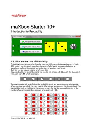 maXbox Starter 10+
Introduction to Probability
1.1 Dice and the Law of Probability
Probability theory is required to describe nature and life. A revolutionary discovery of early
20th century physics was the random character of all physical processes that occur at
sub-atomic scales and are governed by the laws of quantum mechanics.
But now you are playing a game which uses dice.
You are about to roll one of them and you need to roll at least a 6. Obviously the chances of
rolling a 6 were 1/6 which is correct1
..
Our next question will be to find out the probability to roll two same numbers with two dice.
When two dice are rolled, there are now 36 different and unique ways the dice can land. You
can get this result by multiplying the number of ways the first die appears (one..six) by the
number of ways the second die appears (one..six). 6 x 6 = 36.
1
rolling a 5,4,3,2 or 1 is also 1/6
 