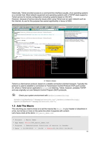 Historically, Telnet provided access to a command-line interface (usually, of an operating system)
on a remote host. Most network equipment and operating systems with a TCP/IP stack support a
Telnet service for remote configuration (including systems based on Win NT).
However, because of serious security issues when using Telnet over an open network such as
the Internet, its use for this purpose has waned significantly in favour of SSH.

4: Telnet in Action

Telnet is a client-server protocol, based on a reliable connection-oriented transport. Typically this
protocol is used to establish a connection to Transmission Control Protocol (TCP) port number
23, where a Telnet server application (telnetd) is listening. Telnet, however, predates TCP/IP
and was originally run over Network Control Program (NCP) protocols.
Check your system environment with GetEnvironmentString:
SaveString(ExePath+'Examplesenvinfo.txt',GetEnvironmentString);
OpenFile(ExePath+'Examplesenvinfo.txt');

1.3 Add The Macro
The only thing you need to know is to set the macros like #host: in your header or elsewhere in
a line, but not two or more on the same line when it expands with content:
Let’s have a look at the demo 369_macro_demo.txt
{*******************************************************************
* Project

: Macro Demo

* App Name: #file:369_macro_demo.txt
* Purpose
* Date

: Demonstrates functions of macros in header

: 21/09/2010

-

14:56

- #date:01.06.2013 16:38:20

10

 