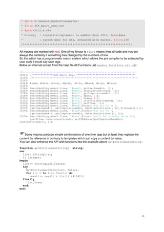 * #path E:maxboxmaxbox3examples
* #file 369_macro_demo.txt
* #perf-50:0:4.484
* History

: translate/implement to maXbox June 2013, #name@max

*

: system demo for mX3, enhanced with macros, #locs:149

******************************************************************}

All macros are marked with red. One of my favour is #locs means lines of code and you get
always the certainty if something has changed by the numbers of line.
So the editor has a programmatic macro system which allows the pre compiler to be extended by
user code I would say user tags.
Below an internal extract from the help file All Functions List maxbox_functions_all.pdf:
//---------------------------------------------------------------------------10181: //**************mX4 Macro Tags ****************************************
10182: //---------------------------------------------------------------------10183:
10184: #name, ı#date, ı#host, ı#path, ı#file, ı#head, ı#sign, ı#teach
10185:
10186: SearchAndCopy(memo1.lines, '#name', getUserNameWin, 11);
10187: SearchAndCopy(memo1.lines, '#date', datetimetoStr(now), 11);
10188: SearchAndCopy(memo1.lines, '#host', getComputernameWin, 11);
10189: SearchAndCopy(memo1.lines, '#path', fpath, 11);
10190: SearchAndCopy(memo1.lines, '#file', fname, 11);
10191: SearchAndCopy(memo1.lines, '#locs', intToStr(getCodeEnd), 11);
10192: SearchAndCopy(memo1.lines, '#perf', perftime, 11);
10193: SearchAndCopy(memo1.lines, '#head',Format('%s: %s: %s %s ',
10194: [getUserNameWin, getComputernameWin, datetimetoStr(now), Act_Filename]),11);
10195: SearchAndCopy(memo1.lines, '#sign',Format('%s: %s: %s ',
[getUserNameWin, getComputernameWin, datetimetoStr(now)]), 11);
10196: SearchAndCopy(memo1.lines, '#tech',Format('perf: %s threads: %d %s %s',
[perftime, numprocessthreads, getIPAddress(getComputerNameWin),
timetoStr(time)]), 11);

Some macros produce simple combinations of one liner tags but at least they replace the
content by reference in contrary to templates which just copy a content by value.
You can also enhance the API with functions like the example above GetEnvironmentString:
function getEnvironmentString2: string;
var
list: TStringList;
i: Integer;
begin
list:= TStringList.Create;
try
GetEnvironmentVars(list, False);
for i:= 0 to list.Count-1 do
result:= result + list[i]+#13#10;
finally
list.Free;
end;
end;

11

 