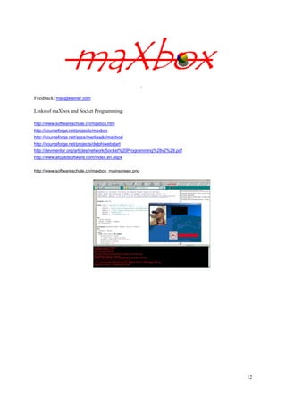 
Feedback: max@kleiner.com
Links of maXbox and Socket Programming:
http://www.softwareschule.ch/maxbox.htm
http://sourceforge.net/projects/maxbox
http://sourceforge.net/apps/mediawiki/maxbox/
http://sourceforge.net/projects/delphiwebstart
http://devmentor.org/articles/network/Socket%20Programming%28v2%29.pdf
http://www.atozedsoftware.com/index.en.aspx
http://www.softwareschule.ch/maxbox_mainscreen.png

12

 