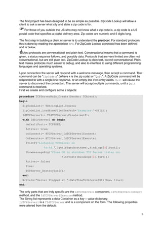 The first project has been designed to be as simple as possible. ZipCode Lookup will allow a
client to ask a server what city and state a zip code is for.
For those of you outside the US who may not know what a zip code is, a zip code is a US
postal code that specifies a postal delivery area. Zip codes are numeric and 5 digits long.
The first step in building a client or server is to understand the protocol. For standard protocols
this is done by reading the appropriate RFC. For ZipCode Lookup a protocol has been defined
and is below.
Most protocols are conversational and plain text. Conversational means that a command is
given, a status response follows, and possibly data. Protocols that are very limited are often not
conversational, but are still plain text. ZipCode Lookup is plain text, but not conversational. Plain
text makes protocols much easier to debug, and also to interface to using different programming
languages and operating systems.
Upon connection the server will respond with a welcome message, then accept a command. That
command can be "ZipCode x" (Where x is the zip code) or "Quit". A ZipCode command will be
responded to with a single line response, or an empty line if no entry exists. Quit will cause the
server to disconnect the connection. The server will accept multiple commands, until a Quit
command is received.
First we create and configure some 2 objects:
procedure TCPServerMain_Create(Sender: TObject);
begin
ZipCodeList:= TStringList.Create;
ZipCodeList.LoadFromFile(ExePath+'Examples'+SFILE);
IdTCPServer1:= TIdTCPServer.Create(self);
with IdTCPServer1 do begin
defaultPort:= TCPPORT;
Active:= true;
onConnect:= @TCPServer_IdTCPServer1Connect;
OnExecute:= @TCPServer_IdTCPServer1Execute;
PrintF('Listening TCPServer on
%s:%d.',[getIP(getHostName),Bindings[0].Port]);
ShowmessageBig('Close OK to shutdown TCP Server listen on:
'+intToStr(Bindings[0].Port));
Active:= false;
Free;
TCPServer_Destroy(self);
end;
Writeln('Server Stopped at '+DateTimeToInternetStr(Now, true))
end;

The only parts that are Indy specific are the IdTCPServer1 component, IdTCPServer1Connect
method, and the IdTCPServer1Execute method.
The String list represents a data Container as a key – value dictionary.
IdTCPServer1 is a TIdTCPServer and is a component on the form. The following properties
were altered from the default:
3

 