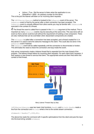 •
Active = True - Set the server to listen when the application is run.
•
DefaultPort = 6000 - An arbitrary number for this demo.
This is the port the listener will listen on for incoming client requests.
The IdTCPServer1Execute method is hooked to the OnExecute event of the server. The
OnExecute event is fired by the server after a client connection has been accepted. The
OnExecute event is uniquely different from other events you may be familiar with. OnExecute is
executed in the context of a thread.
The thread the event is called from is passed in the AThread argument of the method. This is
important as many OnExecute events may be executing at the same time. This was done with an
event so that a server could be built without the requirement of building a new component. There
are also methods that can be overridden when descendant components are created.
The OnConnect is called after a connection has been accepted, and a thread created for it. In
this server it is used to send the welcome message to the client. This could also be done in the
OnExecute event if desired.
The OnExecute event will be called repeatedly until the connection is disconnected or broken.
This eliminates the need to check the connection and loop inside the event.
Indy server components create a listener thread that is separate from the main thread of the
program. The listener thread listens for incoming client requests. For each client that it answers, it
then spawns a new thread to service that client. The appropriate events are then fired within the
context of that thread.

Many Listener Threads Step by Step

IdTCPServer1Execute uses two basic Indy functions, ReadLn and WriteLn. ReadLn reads a
line from the connection and WriteLn writes a line to the socket stream connection.
sCommand:= ReadLn('',1000,80);

The above line reads the command with 3 specific optimisations from the client and puts the input
into the local string variable sCommand.

4

 