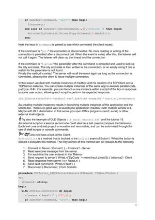 if SameText(sCommand, 'QUIT') then begin
Disconnect;
end else if SameText(Copy(sCommand,1,8),'ZipCode ') then begin
WriteLn(ZipCodeList.Values[Copy(sCommand,9,MaxInt)]);
end;

Next the input in sCommand is parsed to see which command the client issued.
If the command is "Quit" the connection is disconnected. No more reading or writing of the
connection is permitted after a disconnect call. When the event is exited after this, the listener will
not call it again. The listener will clean up the thread and the connection.
If the command is "ZipCode" the parameter after the command is extracted and used to look up
the city and state. The city and state is then written to the connection, or an empty string if one a
match for the parameter is not found.
Finally the method is exited. The server will recall the event again as long as the connection is
connected, allowing the client to issue multiple commands.
In this lesson we deal with multiple instances of maXbox and his creation of a TCPClient and a
TCPServer instance. You can create multiple instances of the same app to execute parallel code,
just type <F4>. For example, you can launch a new instance within a script of the box in response
to some user action, allowing each script to perform the expected response.
ShellExecute3(ExePath+'maxbox3.exe',ExePath+'examples'+ascript,secmdopen);

So creating multiple instances results in launching multiple instances of the application and the
scripts too. There’s no good way to launch one application (maXbox) with multiple scripts in it.
Maybe with OLE Automation in that sense you open Office programs (word, excel) or other
external shell objects.
Try also the example of OLE Objects 318_excel_export3.TXT and the tutorial 19.
An external script or a least a second one could also be a test case to compare the behaviour.
Each test case and test project is reusable and rerunnable, and can be automated through the
use of shell scripts or console commands.
Lets now take a look at the Client.
Button1Click is a method that is hooked to the OnClick event of Button1. When the button is
clicked it executes this method. The Indy portion of this method can be reduced to the following:
1.
2.
3.
4.
5.
6.
7.

Connect to Server ( Connect; ) – Instance1 - Server
Read welcome message from the server.
For each line the user entered in the TMemo:
Send request to server ( WriteLn('ZipCode ' + memoInput.Lines[i]); ) Instance2 - Client
Read response from server ( s:= ReadLn; )
Send Quit command ( WriteLn('Quit'); )
Disconnect ( Disconnect; ) from Sockets:

procedure TCPServer_IdTCPServer1Execute(AThread: TIdPeerThread);
var
sCommand: string;
begin
with AThread.Connection do begin
sCommand:= Readln('',1000,80);
if SameText(sCommand, 'QUIT') then begin

5

 
