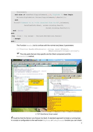 Disconnect;
end else if SameText(Copy(sCommand,1,8),'ZipCode ') then begin
WriteLn(ZipCodeList.Values[Copy(sCommand,9,MaxInt)]);
end;
PrintF('Command %s at %-10s received from %s:%d',[sCommand,
DateTimeToStr(Now), socket.binding.PeerIP,
Socket.binding.PeerPort]);
end; {with}
end;
{try

[trye | try except | Borland.EditOptions.Pascal]

| except
end;}

The Function ReadLn (not to confuse with the normal one) takes 3 parameters:
//('Function ReadLn(ATerminator: string; const ATimeout,
AMaxLineLength:Integer):string');

The only parts that are Indy specific are the Client component and the
Button1Click method.

2: TCP Client/Server Script Loaded

Could be that the Server runs forever (no Quit). A standard approach to break a running loop
in a script or configuration is the well known KeyPress or IsKeyPressed function you can check:
6

 