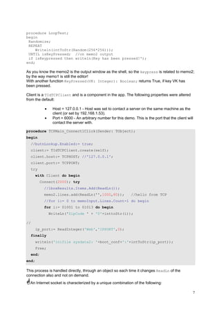 procedure LoopTest;
begin
Randomize;
REPEAT
Writeln(intToStr(Random(256*256)));
UNTIL isKeyPressed; //on memo2 output
if isKeypressed then writeln(Key has been pressed!');
end;

As you know the memo2 is the output window as the shell, so the keypress is related to memo2;
by the way memo1 is still the editor!
With another function KeyPressed(VK: Integer): Boolean; returns True, if key VK has
been pressed.
Client is a TIdTCPClient and is a component in the app. The following properties were altered
from the default:
•
•

Host = 127.0.0.1 - Host was set to contact a server on the same machine as the
client (or set by 192.168.1.53).
Port = 6000 - An arbitrary number for this demo. This is the port that the client will
contact the server with.

procedure TCPMain_Connect1Click(Sender: TObject);
begin
//butnLookup.Enabled:= true;
client:= TIdTCPClient.create(self);
client.host:= TCPHOST; //'127.0.0.1';
client.port:= TCPPORT;
try
with Client do begin
Connect(2000); try
//lboxResults.Items.Add(ReadLn());
memo2.lines.add(ReadLn('',1000,80));

//hello from TCP

//for i:= 0 to memoInput.Lines.Count-1 do begin
for i:= 01001 to 01013 do begin
WriteLn('ZipCode ' + '0'+inttoStr(i));
//
ip_port:= ReadInteger('Web','IPPORT',0);
finally
writeln('inifile sysdata2: '+boot_conf+':'+intToStr(ip_port));
Free;
end;
end;

This process is handled directly, through an object so each time it changes ReadLn of the
connection also and not on demand.
An Internet socket is characterized by a unique combination of the following:
7

 