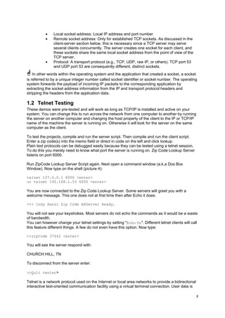 •
•

•

Local socket address: Local IP address and port number
Remote socket address: Only for established TCP sockets. As discussed in the
client-server section below, this is necessary since a TCP server may serve
several clients concurrently. The server creates one socket for each client, and
these sockets share the same local socket address from the point of view of the
TCP server.
Protocol: A transport protocol (e.g., TCP, UDP, raw IP, or others). TCP port 53
and UDP port 53 are consequently different, distinct sockets.

In other words within the operating system and the application that created a socket, a socket
is referred to by a unique integer number called socket identifier or socket number. The operating
system forwards the payload of incoming IP packets to the corresponding application by
extracting the socket address information from the IP and transport protocol headers and
stripping the headers from the application data.

1.2 Telnet Testing
These demos were pre-tested and will work as long as TCP/IP is installed and active on your
system. You can change this to run across the network from one computer to another by running
the server on another computer and changing the host property of the client to the IP or TCP/IP
name of the machine the server is running on. Otherwise it will look for the server on the same
computer as the client.
To test the projects, compile and run the server script. Then compile and run the client script.
Enter a zip code(s) into the memo field or direct in code on the left and click lookup.
Plain text protocols can be debugged easily because they can be tested using a telnet session.
To do this you merely need to know what port the server is running on. Zip Code Lookup Server
listens on port 6000.
Run ZipCode Lookup Server Script again. Next open a command window (a.k.a Dos Box
Window). Now type on the shell (picture 4):
telnet 127.0.0.1 6000 <enter>
or telnet 192.168.1.53 6000 <enter>

You are now connected to the Zip Code Lookup Server. Some servers will greet you with a
welcome message. This one does not at first time then after Echo it does:
>>> Indy Hanoi Zip Code mXServer Ready.

You will not see your keystrokes. Most servers do not echo the commands as it would be a waste
of bandwidth.
You can however change your telnet settings by setting "Echo On". Different telnet clients will call
this feature different things. A few do not even have this option. Now type:
>>zipCode 37642 <enter>

You will see the server respond with:
CHURCH HILL, TN
To disconnect from the server enter:
>>Quit <enter>

Telnet is a network protocol used on the Internet or local area networks to provide a bidirectional
interactive text-oriented communication facility using a virtual terminal connection. User data is
8

 
