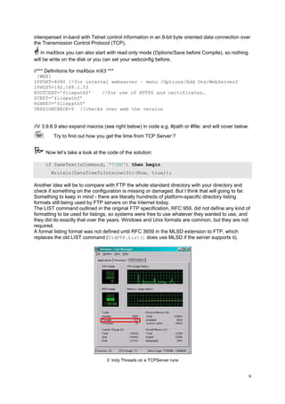 interspersed in-band with Telnet control information in an 8-bit byte oriented data connection over
the Transmission Control Protocol (TCP).
In maXbox you can also start with read only mode (Options/Save before Compile), so nothing
will be write on the disk or you can set your webconfig before.
//*** Definitions for maXbox mX3 ***
[WEB]
IPPORT=8080 //for internal webserver – menu /Options/Add Ons/WebServer2
IPHOST=192.168.1.53
ROOTCERT=’filepathY’
//for use of HTTPS and certificates…
SCERT=’filepathY’
RSAKEY=’filepathY’
VERSIONCHECK=Y //checks over web the version

//V 3.9.8.9 also expand macros (see right below) in code e.g. #path or #file: and will cover below.
Try to find out how you get the time from TCP Server:?
Now let’s take a look at the code of the solution:
if SameText(sCommand, 'TIME') then begin
WriteLn(DateTimeToInternetStr(Now, true));

Another idea will be to compare with FTP the whole standard directory with your directory and
check if something on the configuration is missing or damaged. But I think that will going to far.
Something to keep in mind - there are literally hundreds of platform-specific directory listing
formats still being used by FTP servers on the Internet today.
The LIST command outlined in the original FTP specification, RFC 959, did not define any kind of
formatting to be used for listings, so systems were free to use whatever they wanted to use, and
they did do exactly that over the years. Windows and Unix formats are common, but they are not
required.
A formal listing format was not defined until RFC 3659 in the MLSD extension to FTP, which
replaces the old LIST command (TIdFTP.List() does use MLSD if the server supports it).

3: Indy Threads on a TCPServer runs

9

 