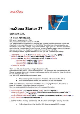 maXbox Starter 27
Start with XML
1.1 From ASCII to XML
XML is not a replacement for HTML!
This provocation starts the Tutorial 27 with XML.
XML (Extensible Markup Language) is a flexible way to create common information formats and
share both the format and the data on the World Wide Web, intranets, wikis, configuration and
elsewhere in a cloud. For example, computer assemblers might agree on a standard or common
way to describe the information about a computer product (processor speed, case mode, memory
size, and so on) and then describe the product information format with XML.
Or suppose you are the engineer of a new TGV train type with 3 possible type settings:
- <SOAP-ENC:Array id="ref-35" SOAP-ENC:arrayType="xsd:anyType[16]">
<item id="ref-46" xsi:type="SOAP-ENC:string">proto</item>
<item id="ref-47" xsi:type="SOAP-ENC:string">TGV A2</item>
<item xsi:type="xsd:int">304</item>
<item xsi:type="xsd:int">230</item>
<item xsi:type="xsd:int">490</item>
</SOAP-ENC:Array>

That’s how XML look likes and you imagine it’s stored in a file.
I mentioned first XML it’s not a replacement for HTML. The acronym HTML stands for Hyper Text
Markup Language - the primary programming language used to write content or visual controls on
the web. I’ll explain that now:
XML and HTML were designed with different goals:
•
•

XML was designed to transport and store data, with focus on what data is
HTML was designed to display data, with focus on how data appears

HTML is about displaying information, while XML is about carrying information. This tutorial is
based on the idea of carrying and transport information.
Next you see a so called interface description with message information:
- <binding name="IVCLScannerbinding" type="tns:IVCLScanner">
<soap:binding style="rpc" transport="http://schemas.xmlsoap.org/soap/http" />
- <operation name="PostData">
<soap:operation soapAction="urn:VCLScanIntf-IVCLScanner#PostData" style="rpc" />
- <input message="tns:PostData0Request">

A SOAP or interface message is an ordinary XML document containing the following elements:
•

An Envelope element that identifies XML documents as a SOAP message

 