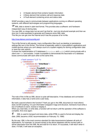 •
•
•

A Header element that contains header information
A Body element that contains call and response data
A Fault element containing errors and status data

SOAP provides a way to communicate between applications running on different operating
systems, with different technologies and programming languages.
XML data is stored in plain text format. This provides also a software- and hardwareindependent way of storing data.
You see XML is a large topic but we won’t go that far. Just one structured example and then we
dive into 2 code examples to generate and measure some XML data.
This file you can get over the internet and it has the purpose of an ini-file:
http://max.kleiner.com/myconfig.xml
The ini-file format is still popular; many configuration files (such as desktop or persistence
settings file) are in this format. This format is especially useful in cross-platform applications and
mobile devices where you can't always count on a system registry for storing configuration data
or save the user options.
It shows the implementation of 2 databases (Interbase and mySQL) which communicate with a
client over TCP and sockets. I made it scriptable to demonstrate the fascination of 2 database
boxes communicate with each other at the same time.
<?xml version="1.0" ?>
- <databases>
- <database db="InterBase">
- <connection>
<name>TrueSoft</name>
<path>D:SuperPath</path>
<user>MaxMin</user>
</connection>
</database>
- <database db="mySQL">
- <connection>
<name>maXml</name>
<server>/.//kylix02</server>
<user>carpeDiem</user>
</connection>
</database>
</databases>

The note of the ini-file as XML above is quite self descriptive. It has database and connection
information, it also has a name and a user body.
But wait a second where’s the function? Yeah you got it; this XML document (or most others)
does not DO anything. It is just information wrapped in tags and structure. Someone must write a
box of software to send, receive or display it.
When you read data, or write data, a function will not return until the operation of the software is
complete. And once again:
XML is used to transport and store data, while HTML is used to format and display the
data. (XML became a W3C recommendation on February 10, 1998)
By the way: XML is the most common standard for data transmissions between all sorts of
applications. For example, to connect simply to the above database call the connect path or
server description from the XML file and wait for it to return. If it succeeds, it will return when it
does. If it fails, it will raise an exception.
2

 