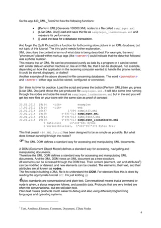 So the app 440_XML_Tutor2.txt has the following functions:
•
•
•

[Perform XML] Generate 100000 XML nodes to a file called samplegen.xml
[Load XML Doc] Load and save the file as samplegen_loadandsave.xml and
measure its performance
[] Load the data for a database transaction.

And forget the [Split Picture] it’s a function for forthcoming store picture in an XML database; but
not topic of this tutorial. The third point needs further explanation.
XML describes the content in terms of what data is being described. For example, the word
"phonenum" placed within markup tags (like <server>) could indicate that the data that followed
was a phone number.
This means that an XML file can be processed purely as data by a program or it can be stored
with similar data on another machine or, like an HTML file, that it can be displayed. For example,
depending on how the application in the receiving computer wanted to handle the phone number,
it could be stored, displayed, or dialled!
Another example of the above showed ini-file concerning databases. The word <connection>
and <server> within tags could be stored, configured or connected.
So I think its time for practice. Load the script and press the button [Perform XML] then you press
[Load XML Doc] and chose the just produced file samplegen.xml. It will take some time running
through the nodes and store the result as samplegen_loadandsave.xml but in the end you will
get two new files on your store with the same size as proof of concept:
23.05.2013
17.03.2013
21.01.2014
30.01.2014
30.01.2014
30.01.2014

19:54
<DIR>
examples
13:14
<DIR>
web
20:37
1'094 sample33.xml
19:58
4'695'013 samplegen.xml
19:43
4'695'013 samplegen3.xml
19:59
4'695'013 samplegen_loadandsave.xml
9 Datei(en)
14'238'681 Bytes
0 Verzeichnis(se), 5'065'957'376 Bytes frei

This first project 440_XML_Tutor2 has been designed to be as simple as possible. But what
does it mean running through the nodes?
The XML DOM defines a standard way for accessing and manipulating XML documents.
A DOM (Document Object Model) defines a standard way for accessing, navigating and
manipulating documents.
Therefore the XML DOM defines a standard way for accessing and manipulating XML
documents. And the XML DOM views an XML document as a tree-structure.
All elements can be accessed through the DOM tree. Their content (element, text and attributes2)
can be modified or deleted, and new elements can be created. The elements, their text, and their
attributes are all known as nodes.
The first step in building a XML file is to understand the DOM. For standard files this is done by
reading the appropriate tutorial RFC. I’m just kidding ;-).
Most standards are conversational and plain text. Conversational means that a command or
node is given, a status response follows, and possibly data. Protocols that are very limited are
often not conversational, but are still plain text.
Plain text makes protocols much easier to debug and also using different programming
languages and operating systems.

2

Text, Attribute, Element, Comment, Document, CData Nodes
4

 