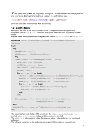 The syntax rules of XML are very simple and logical. The well defined rules are easy to learn,
and easy to use. Each opener should have a closure in a well formed way:
<connection><path> attributes /./ elements </path></connection>

(They are said to be "Well Formed" XML documents).

1.2 Get the Node
How about the code of our 100000 nodes function? The procedure will accept multiple
commands, until a Quit or Count command is received; means the 2 for loops reach 100000
nodes.
First we create and configure some 3 objects of the classes TALXmlDocument and TAlXmlNode:
procedure TForm1_BtnGenerate100000NodeWithALXmlDocumentClick(Sender:
TObject);
begin
Try
ProgBar.Position:= 0;
aXMLDocument:= TALXmlDocument.Create;
try
//aXMLDocument:= CreateEmptyXMLDocument('root');
aStartDate:= GetTickCount;
aXMLDocument.Active:= true;
aXMLDocument.AddChild('root');
ProgBar.StepBy(4);
For k:= 1 to 1000 do begin
aNewRec:= aXMLDocument.DocumentElement.AddChild(alRandomStrU(8),0);
aNewrec.Attributes[alRandomStrU(8)]:=alRandomStrU(25);
aNewrec.Attributes[alRandomStrU(8)]:=alRandomStrU(25);
For i:= 1 to 100 do begin
aValueRec:= aNewRec.AddChild(alRandomStrU(8),0);
aValueRec.Text:= alRandomStrU(25);
end;
end;
ShowmessageBig('Close OK to shutdown TCP Server listen on:
'+intToStr(Bindings[0].Port));
end;
Writeln('Server Stopped at '+DateTimeToInternetStr(Now, true))
end;

The only important parts that are XML specific are the aXMLDocument.AddChild('root')
method, aNewrec.Attributes method, and the aValueRec method.
The AddChild() list represents a data Container as a key – value dictionary in a compound
collection.
The following properties as the root node are our point of interest as an important rule:
5

 
