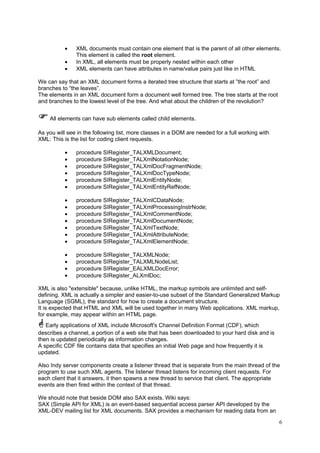 •
•
•

XML documents must contain one element that is the parent of all other elements.
This element is called the root element.
In XML, all elements must be properly nested within each other
XML elements can have attributes in name/value pairs just like in HTML

We can say that an XML document forms a iterated tree structure that starts at ”the root” and
branches to “the leaves”.
The elements in an XML document form a document well formed tree. The tree starts at the root
and branches to the lowest level of the tree. And what about the children of the revolution?
All elements can have sub elements called child elements.
As you will see in the following list, more classes in a DOM are needed for a full working with
XML: This is the list for coding client requests.
•
•
•
•
•
•

procedure SIRegister_TALXMLDocument;
procedure SIRegister_TALXmlNotationNode;
procedure SIRegister_TALXmlDocFragmentNode;
procedure SIRegister_TALXmlDocTypeNode;
procedure SIRegister_TALXmlEntityNode;
procedure SIRegister_TALXmlEntityRefNode;

•
•
•
•
•
•
•

procedure SIRegister_TALXmlCDataNode;
procedure SIRegister_TALXmlProcessingInstrNode;
procedure SIRegister_TALXmlCommentNode;
procedure SIRegister_TALXmlDocumentNode;
procedure SIRegister_TALXmlTextNode;
procedure SIRegister_TALXmlAttributeNode;
procedure SIRegister_TALXmlElementNode;

•
•
•
•

procedure SIRegister_TALXMLNode;
procedure SIRegister_TALXMLNodeList;
procedure SIRegister_EALXMLDocError;
procedure SIRegister_ALXmlDoc;

XML is also "extensible" because, unlike HTML, the markup symbols are unlimited and selfdefining. XML is actually a simpler and easier-to-use subset of the Standard Generalized Markup
Language (SGML), the standard for how to create a document structure.
It is expected that HTML and XML will be used together in many Web applications. XML markup,
for example, may appear within an HTML page.
Early applications of XML include Microsoft's Channel Definition Format (CDF), which
describes a channel, a portion of a web site that has been downloaded to your hard disk and is
then is updated periodically as information changes.
A specific CDF file contains data that specifies an initial Web page and how frequently it is
updated.
Also Indy server components create a listener thread that is separate from the main thread of the
program to use such XML agents. The listener thread listens for incoming client requests. For
each client that it answers, it then spawns a new thread to service that client. The appropriate
events are then fired within the context of that thread.
We should note that beside DOM also SAX exists. Wiki says:
SAX (Simple API for XML) is an event-based sequential access parser API developed by the
XML-DEV mailing list for XML documents. SAX provides a mechanism for reading data from an
6

 