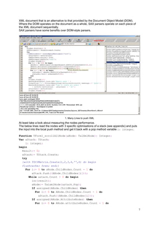 XML document that is an alternative to that provided by the Document Object Model (DOM).
Where the DOM operates on the document as a whole, SAX parsers operate on each piece of
the XML document sequentially.
SAX parsers have some benefits over DOM-style parsers.

1. Many Lines to push XML

At least take a look about measuring the nodes performance.
The below lines read the nodes with 3 specific optimisations of a stack (see appendix) and puts
the input into the local push method and get it back with a pop method variable i: integer.
Function TForm1_scrollAllNode(aNode: TalXmlNode): Integer;
Var aStack: TStack;
i: integer;
begin
Result:= 0;
aStack:= TStack.Create;
try
{with TStVMatrix.Create(1,2,3,4,'',6) do begin
flushcache; free; end;}
For i:= 0 to aNode.ChildNodes.Count - 1 do
aStack.Push((ANode.ChildNodes[i]));
While astack.Count > 0 do begin
inc(result);
aNode:= TalxmlNode(astack.Pop);
If assigned(ANode.ChildNodes) then
For i:= 0 to ANode.ChildNodes.Count - 1 do
aStack.Push((ANode.ChildNodes[i]));
If assigned(ANode.AttributeNodes) then
For i:= 0 to ANode.attributeNodes.Count - 1 do

7

 