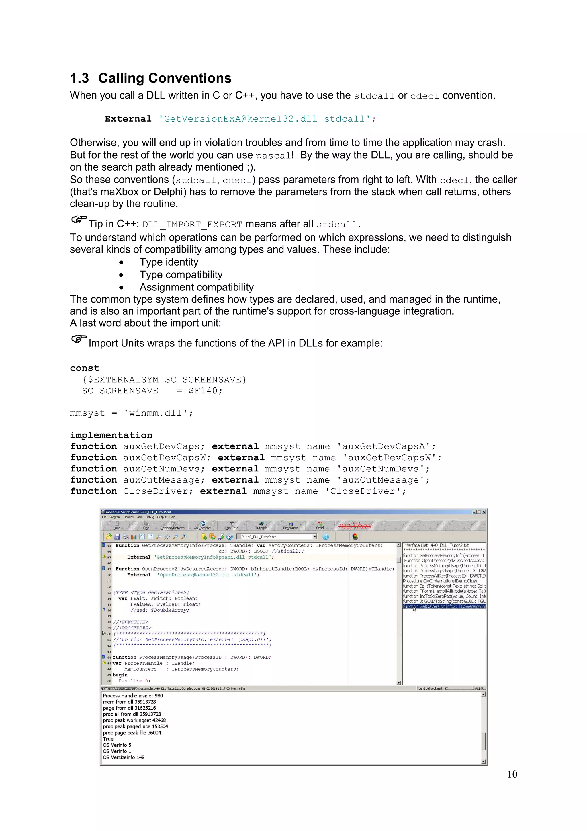 1.3 Calling Conventions
When you call a DLL written in C or C++, you have to use the stdcall or cdecl convention.
External 'GetVersionExA@kernel32.dll stdcall';

Otherwise, you will end up in violation troubles and from time to time the application may crash.
But for the rest of the world you can use pascal! By the way the DLL, you are calling, should be
on the search path already mentioned ;).
So these conventions (stdcall, cdecl) pass parameters from right to left. With cdecl, the caller
(that's maXbox or Delphi) has to remove the parameters from the stack when call returns, others
clean-up by the routine.
Tip in C++: DLL_IMPORT_EXPORT means after all stdcall.
To understand which operations can be performed on which expressions, we need to distinguish
several kinds of compatibility among types and values. These include:
•
Type identity
•
Type compatibility
•
Assignment compatibility
The common type system defines how types are declared, used, and managed in the runtime,
and is also an important part of the runtime's support for cross-language integration.
A last word about the import unit:
Import Units wraps the functions of the API in DLLs for example:
const
{$EXTERNALSYM SC_SCREENSAVE}
SC_SCREENSAVE
= $F140;
mmsyst = 'winmm.dll';
implementation
function auxGetDevCaps; external mmsyst name 'auxGetDevCapsA';
function auxGetDevCapsW; external mmsyst name 'auxGetDevCapsW';
function auxGetNumDevs; external mmsyst name 'auxGetNumDevs';
function auxOutMessage; external mmsyst name 'auxOutMessage';
function CloseDriver; external mmsyst name 'CloseDriver';

10

 