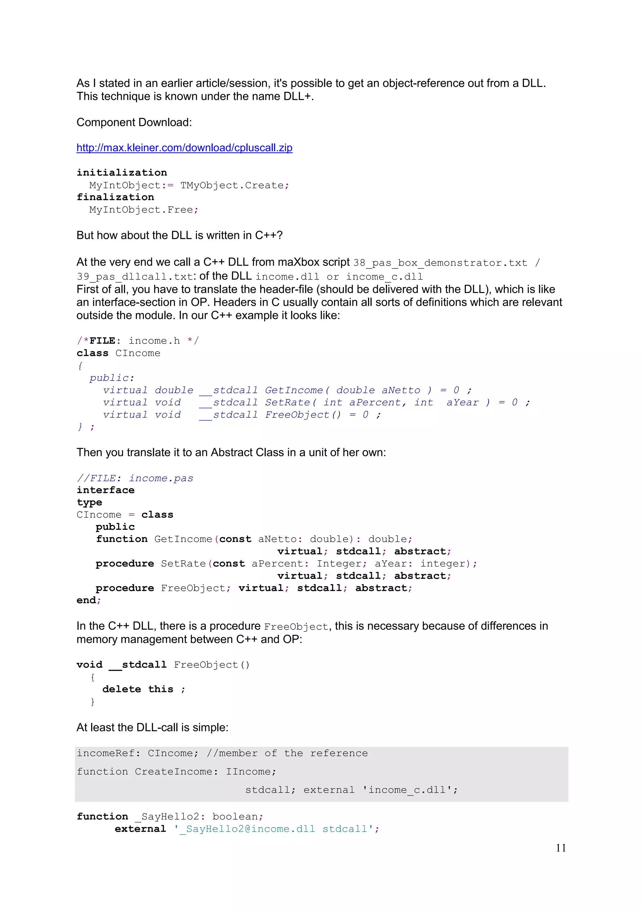 As I stated in an earlier article/session, it's possible to get an object-reference out from a DLL.
This technique is known under the name DLL+.
Component Download:
http://max.kleiner.com/download/cpluscall.zip
initialization
MyIntObject:= TMyObject.Create;
finalization
MyIntObject.Free;

But how about the DLL is written in C++?
At the very end we call a C++ DLL from maXbox script 38_pas_box_demonstrator.txt /
39_pas_dllcall.txt: of the DLL income.dll or income_c.dll
First of all, you have to translate the header-file (should be delivered with the DLL), which is like
an interface-section in OP. Headers in C usually contain all sorts of definitions which are relevant
outside the module. In our C++ example it looks like:
/*FILE: income.h */
class CIncome
{
public:
virtual double __stdcall GetIncome( double aNetto ) = 0 ;
virtual void
__stdcall SetRate( int aPercent, int aYear ) = 0 ;
virtual void
__stdcall FreeObject() = 0 ;
} ;

Then you translate it to an Abstract Class in a unit of her own:
//FILE: income.pas
interface
type
CIncome = class
public
function GetIncome(const aNetto: double): double;
virtual; stdcall; abstract;
procedure SetRate(const aPercent: Integer; aYear: integer);
virtual; stdcall; abstract;
procedure FreeObject; virtual; stdcall; abstract;
end;

In the C++ DLL, there is a procedure FreeObject, this is necessary because of differences in
memory management between C++ and OP:
void __stdcall FreeObject()
{
delete this ;
}

At least the DLL-call is simple:
incomeRef: CIncome; //member of the reference
function CreateIncome: IIncome;
stdcall; external 'income_c.dll';
function _SayHello2: boolean;
external '_SayHello2@income.dll stdcall';

11

 