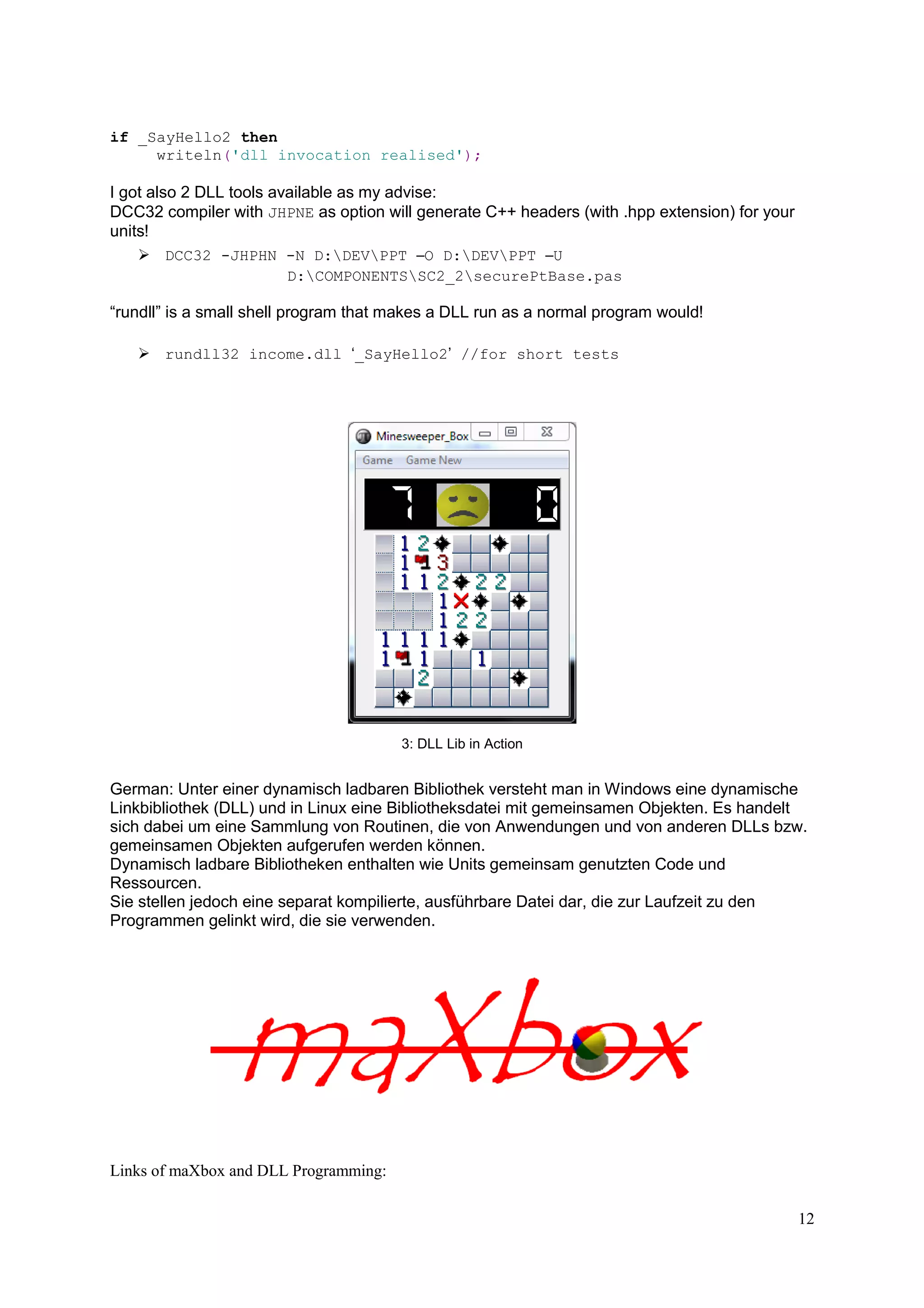 if _SayHello2 then
writeln('dll invocation realised');

I got also 2 DLL tools available as my advise:
DCC32 compiler with JHPNE as option will generate C++ headers (with .hpp extension) for your
units!
DCC32 -JHPHN -N D:DEVPPT –O D:DEVPPT –U
D:COMPONENTSSC2_2securePtBase.pas

“rundll” is a small shell program that makes a DLL run as a normal program would!
rundll32 income.dll ‘_SayHello2’ //for short tests

3: DLL Lib in Action

German: Unter einer dynamisch ladbaren Bibliothek versteht man in Windows eine dynamische
Linkbibliothek (DLL) und in Linux eine Bibliotheksdatei mit gemeinsamen Objekten. Es handelt
sich dabei um eine Sammlung von Routinen, die von Anwendungen und von anderen DLLs bzw.
gemeinsamen Objekten aufgerufen werden können.
Dynamisch ladbare Bibliotheken enthalten wie Units gemeinsam genutzten Code und
Ressourcen.
Sie stellen jedoch eine separat kompilierte, ausführbare Datei dar, die zur Laufzeit zu den
Programmen gelinkt wird, die sie verwenden.

Links of maXbox and DLL Programming:
12

 