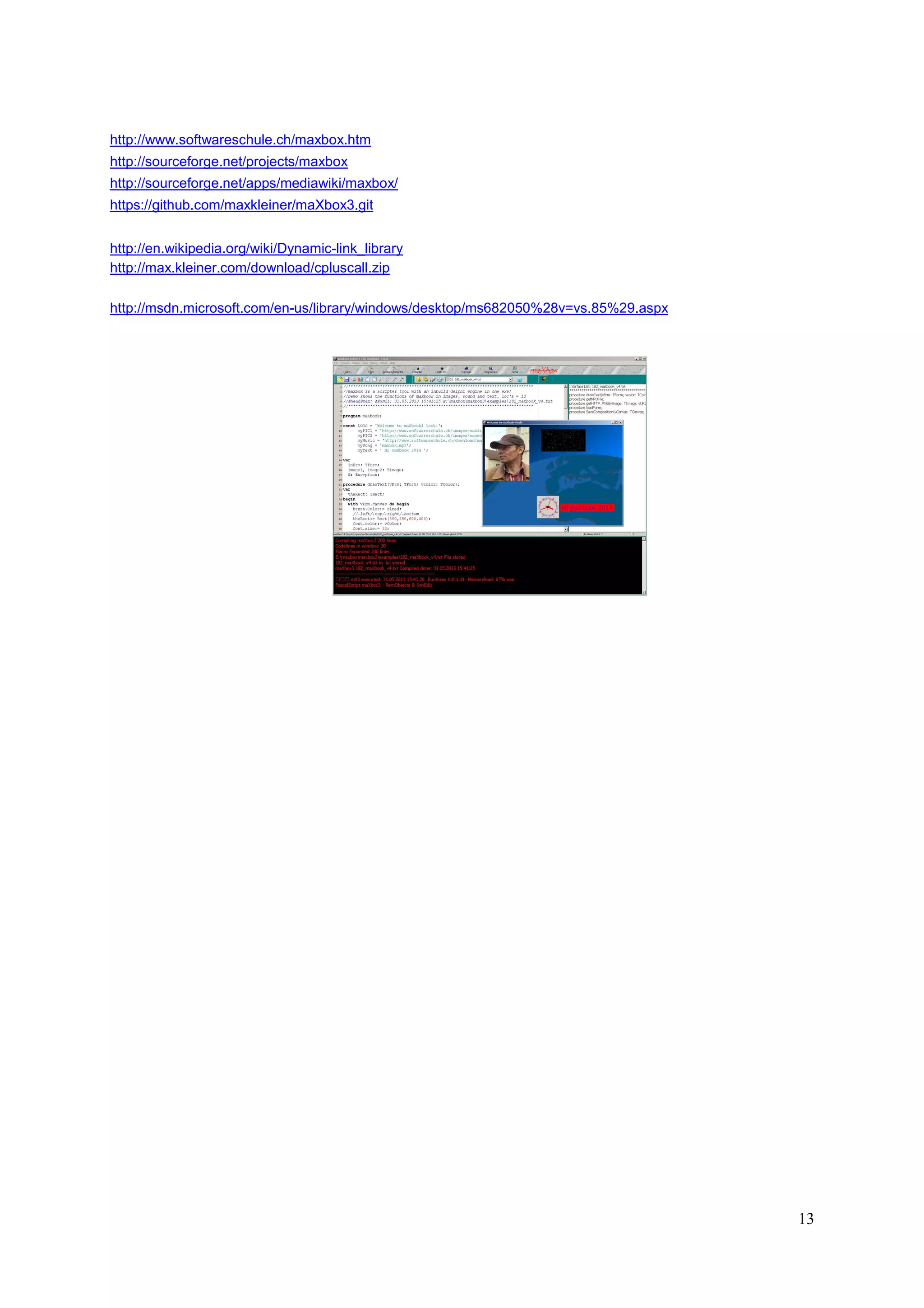 http://www.softwareschule.ch/maxbox.htm
http://sourceforge.net/projects/maxbox
http://sourceforge.net/apps/mediawiki/maxbox/
https://github.com/maxkleiner/maXbox3.git
http://en.wikipedia.org/wiki/Dynamic-link_library
http://max.kleiner.com/download/cpluscall.zip
http://msdn.microsoft.com/en-us/library/windows/desktop/ms682050%28v=vs.85%29.aspx

13

 