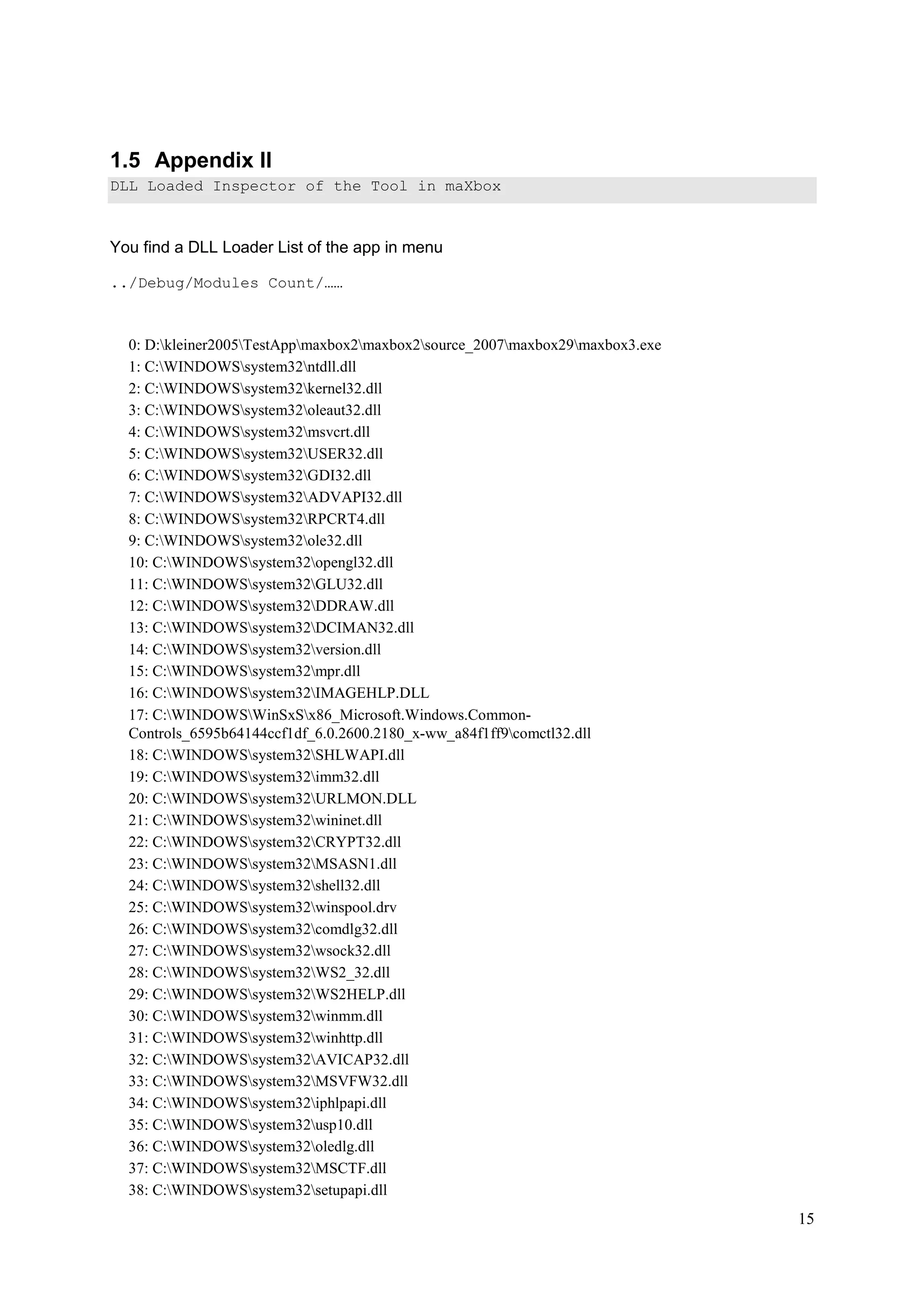 1.5 Appendix II
DLL Loaded Inspector of the Tool in maXbox

You find a DLL Loader List of the app in menu
../Debug/Modules Count/……

0: D:kleiner2005TestAppmaxbox2maxbox2source_2007maxbox29maxbox3.exe
1: C:WINDOWSsystem32ntdll.dll
2: C:WINDOWSsystem32kernel32.dll
3: C:WINDOWSsystem32oleaut32.dll
4: C:WINDOWSsystem32msvcrt.dll
5: C:WINDOWSsystem32USER32.dll
6: C:WINDOWSsystem32GDI32.dll
7: C:WINDOWSsystem32ADVAPI32.dll
8: C:WINDOWSsystem32RPCRT4.dll
9: C:WINDOWSsystem32ole32.dll
10: C:WINDOWSsystem32opengl32.dll
11: C:WINDOWSsystem32GLU32.dll
12: C:WINDOWSsystem32DDRAW.dll
13: C:WINDOWSsystem32DCIMAN32.dll
14: C:WINDOWSsystem32version.dll
15: C:WINDOWSsystem32mpr.dll
16: C:WINDOWSsystem32IMAGEHLP.DLL
17: C:WINDOWSWinSxSx86_Microsoft.Windows.CommonControls_6595b64144ccf1df_6.0.2600.2180_x-ww_a84f1ff9comctl32.dll
18: C:WINDOWSsystem32SHLWAPI.dll
19: C:WINDOWSsystem32imm32.dll
20: C:WINDOWSsystem32URLMON.DLL
21: C:WINDOWSsystem32wininet.dll
22: C:WINDOWSsystem32CRYPT32.dll
23: C:WINDOWSsystem32MSASN1.dll
24: C:WINDOWSsystem32shell32.dll
25: C:WINDOWSsystem32winspool.drv
26: C:WINDOWSsystem32comdlg32.dll
27: C:WINDOWSsystem32wsock32.dll
28: C:WINDOWSsystem32WS2_32.dll
29: C:WINDOWSsystem32WS2HELP.dll
30: C:WINDOWSsystem32winmm.dll
31: C:WINDOWSsystem32winhttp.dll
32: C:WINDOWSsystem32AVICAP32.dll
33: C:WINDOWSsystem32MSVFW32.dll
34: C:WINDOWSsystem32iphlpapi.dll
35: C:WINDOWSsystem32usp10.dll
36: C:WINDOWSsystem32oledlg.dll
37: C:WINDOWSsystem32MSCTF.dll
38: C:WINDOWSsystem32setupapi.dll

15

 