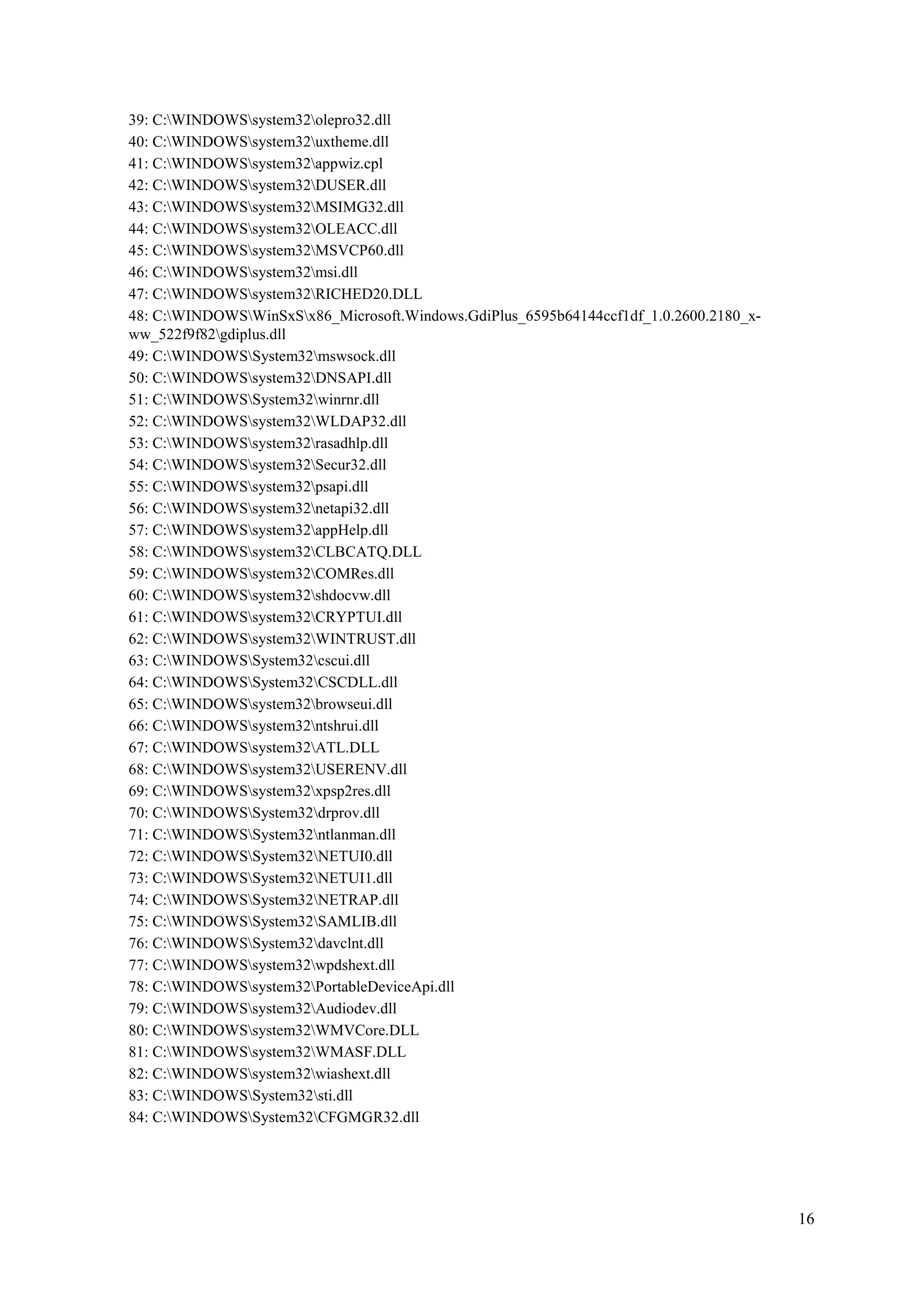 39: C:WINDOWSsystem32olepro32.dll
40: C:WINDOWSsystem32uxtheme.dll
41: C:WINDOWSsystem32appwiz.cpl
42: C:WINDOWSsystem32DUSER.dll
43: C:WINDOWSsystem32MSIMG32.dll
44: C:WINDOWSsystem32OLEACC.dll
45: C:WINDOWSsystem32MSVCP60.dll
46: C:WINDOWSsystem32msi.dll
47: C:WINDOWSsystem32RICHED20.DLL
48: C:WINDOWSWinSxSx86_Microsoft.Windows.GdiPlus_6595b64144ccf1df_1.0.2600.2180_xww_522f9f82gdiplus.dll
49: C:WINDOWSSystem32mswsock.dll
50: C:WINDOWSsystem32DNSAPI.dll
51: C:WINDOWSSystem32winrnr.dll
52: C:WINDOWSsystem32WLDAP32.dll
53: C:WINDOWSsystem32rasadhlp.dll
54: C:WINDOWSsystem32Secur32.dll
55: C:WINDOWSsystem32psapi.dll
56: C:WINDOWSsystem32netapi32.dll
57: C:WINDOWSsystem32appHelp.dll
58: C:WINDOWSsystem32CLBCATQ.DLL
59: C:WINDOWSsystem32COMRes.dll
60: C:WINDOWSsystem32shdocvw.dll
61: C:WINDOWSsystem32CRYPTUI.dll
62: C:WINDOWSsystem32WINTRUST.dll
63: C:WINDOWSSystem32cscui.dll
64: C:WINDOWSSystem32CSCDLL.dll
65: C:WINDOWSsystem32browseui.dll
66: C:WINDOWSsystem32ntshrui.dll
67: C:WINDOWSsystem32ATL.DLL
68: C:WINDOWSsystem32USERENV.dll
69: C:WINDOWSsystem32xpsp2res.dll
70: C:WINDOWSSystem32drprov.dll
71: C:WINDOWSSystem32ntlanman.dll
72: C:WINDOWSSystem32NETUI0.dll
73: C:WINDOWSSystem32NETUI1.dll
74: C:WINDOWSSystem32NETRAP.dll
75: C:WINDOWSSystem32SAMLIB.dll
76: C:WINDOWSSystem32davclnt.dll
77: C:WINDOWSsystem32wpdshext.dll
78: C:WINDOWSsystem32PortableDeviceApi.dll
79: C:WINDOWSsystem32Audiodev.dll
80: C:WINDOWSsystem32WMVCore.DLL
81: C:WINDOWSsystem32WMASF.DLL
82: C:WINDOWSsystem32wiashext.dll
83: C:WINDOWSSystem32sti.dll
84: C:WINDOWSSystem32CFGMGR32.dll

16

 
