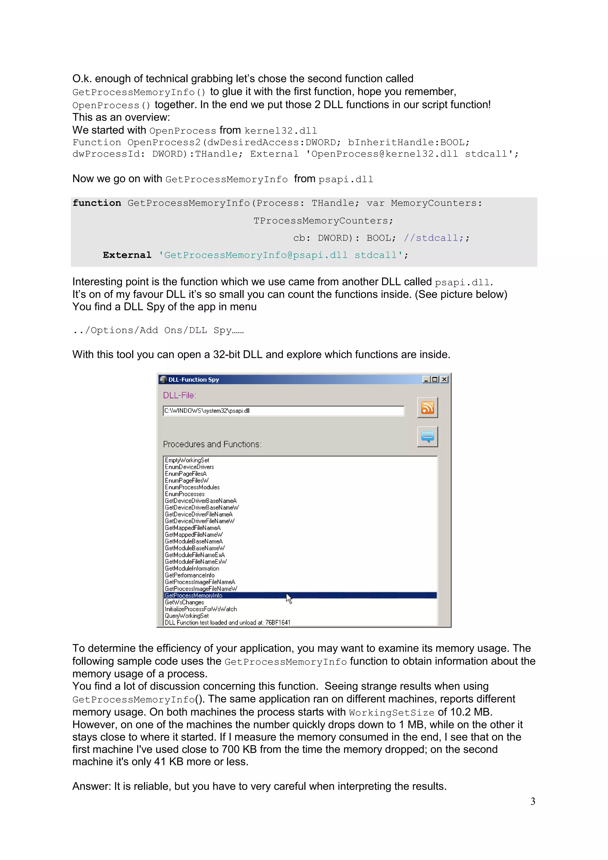 O.k. enough of technical grabbing let’s chose the second function called
GetProcessMemoryInfo() to glue it with the first function, hope you remember,
OpenProcess() together. In the end we put those 2 DLL functions in our script function!
This as an overview:
We started with OpenProcess from kernel32.dll
Function OpenProcess2(dwDesiredAccess:DWORD; bInheritHandle:BOOL;
dwProcessId: DWORD):THandle; External 'OpenProcess@kernel32.dll stdcall';

Now we go on with GetProcessMemoryInfo from psapi.dll
function GetProcessMemoryInfo(Process: THandle; var MemoryCounters:
TProcessMemoryCounters;
cb: DWORD): BOOL; //stdcall;;
External 'GetProcessMemoryInfo@psapi.dll stdcall';

Interesting point is the function which we use came from another DLL called psapi.dll.
It’s on of my favour DLL it’s so small you can count the functions inside. (See picture below)
You find a DLL Spy of the app in menu
../Options/Add Ons/DLL Spy……

With this tool you can open a 32-bit DLL and explore which functions are inside.

To determine the efficiency of your application, you may want to examine its memory usage. The
following sample code uses the GetProcessMemoryInfo function to obtain information about the
memory usage of a process.
You find a lot of discussion concerning this function. Seeing strange results when using
GetProcessMemoryInfo(). The same application ran on different machines, reports different
memory usage. On both machines the process starts with WorkingSetSize of 10.2 MB.
However, on one of the machines the number quickly drops down to 1 MB, while on the other it
stays close to where it started. If I measure the memory consumed in the end, I see that on the
first machine I've used close to 700 KB from the time the memory dropped; on the second
machine it's only 41 KB more or less.
Answer: It is reliable, but you have to very careful when interpreting the results.
3

 