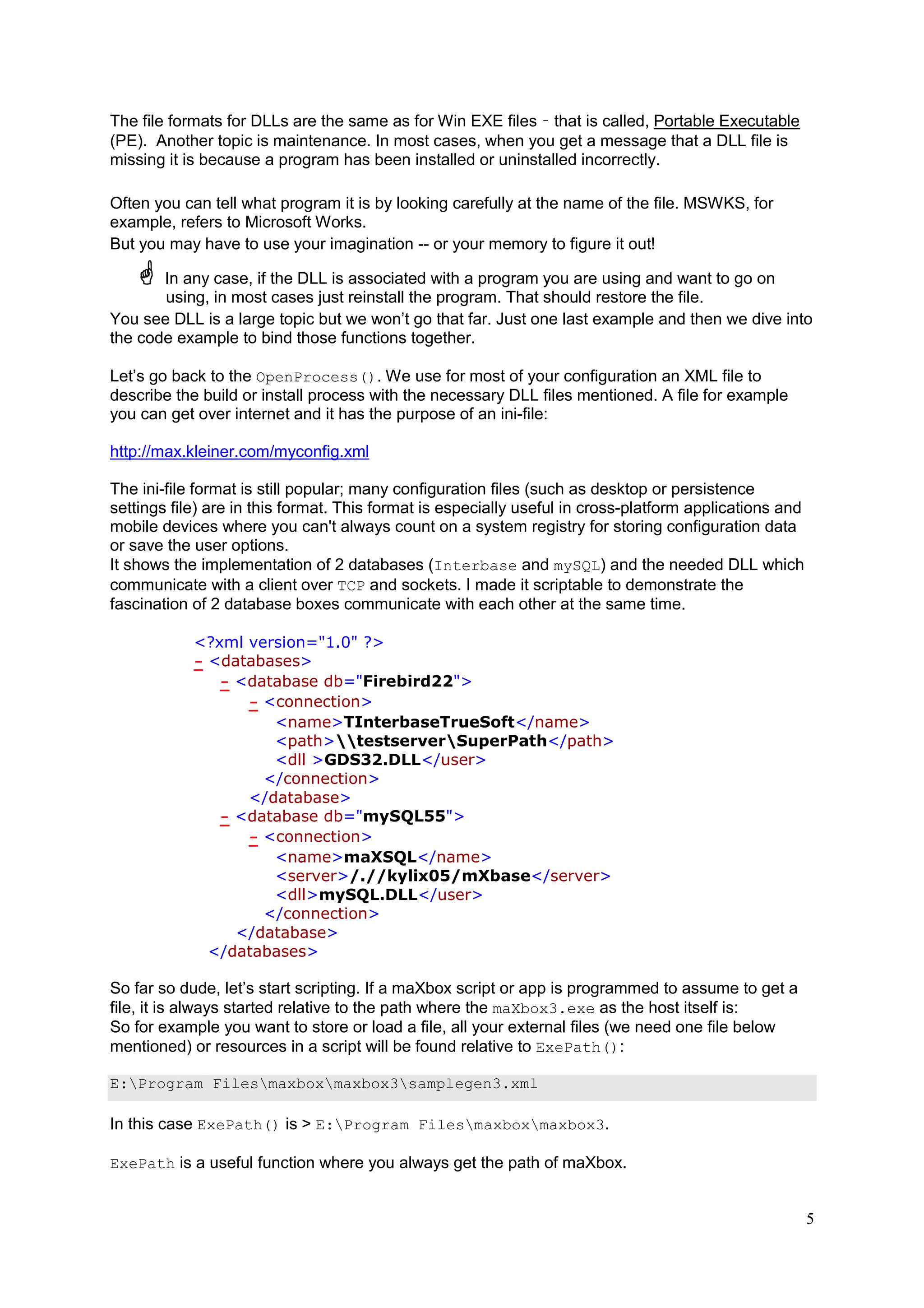 The file formats for DLLs are the same as for Win EXE files – that is called, Portable Executable
(PE). Another topic is maintenance. In most cases, when you get a message that a DLL file is
missing it is because a program has been installed or uninstalled incorrectly.
Often you can tell what program it is by looking carefully at the name of the file. MSWKS, for
example, refers to Microsoft Works.
But you may have to use your imagination -- or your memory to figure it out!
In any case, if the DLL is associated with a program you are using and want to go on
using, in most cases just reinstall the program. That should restore the file.
You see DLL is a large topic but we won’t go that far. Just one last example and then we dive into
the code example to bind those functions together.
Let’s go back to the OpenProcess(). We use for most of your configuration an XML file to
describe the build or install process with the necessary DLL files mentioned. A file for example
you can get over internet and it has the purpose of an ini-file:
http://max.kleiner.com/myconfig.xml
The ini-file format is still popular; many configuration files (such as desktop or persistence
settings file) are in this format. This format is especially useful in cross-platform applications and
mobile devices where you can't always count on a system registry for storing configuration data
or save the user options.
It shows the implementation of 2 databases (Interbase and mySQL) and the needed DLL which
communicate with a client over TCP and sockets. I made it scriptable to demonstrate the
fascination of 2 database boxes communicate with each other at the same time.
<?xml version="1.0" ?>
- <databases>
- <database db="Firebird22">
- <connection>
<name>TInterbaseTrueSoft</name>
<path>testserverSuperPath</path>
<dll >GDS32.DLL</user>
</connection>
</database>
- <database db="mySQL55">
- <connection>
<name>maXSQL</name>
<server>/.//kylix05/mXbase</server>
<dll>mySQL.DLL</user>
</connection>
</database>
</databases>

So far so dude, let’s start scripting. If a maXbox script or app is programmed to assume to get a
file, it is always started relative to the path where the maXbox3.exe as the host itself is:
So for example you want to store or load a file, all your external files (we need one file below
mentioned) or resources in a script will be found relative to ExePath():
E:Program Filesmaxboxmaxbox3samplegen3.xml

In this case ExePath() is > E:Program Filesmaxboxmaxbox3.
ExePath is a useful function where you always get the path of maXbox.

5

 
