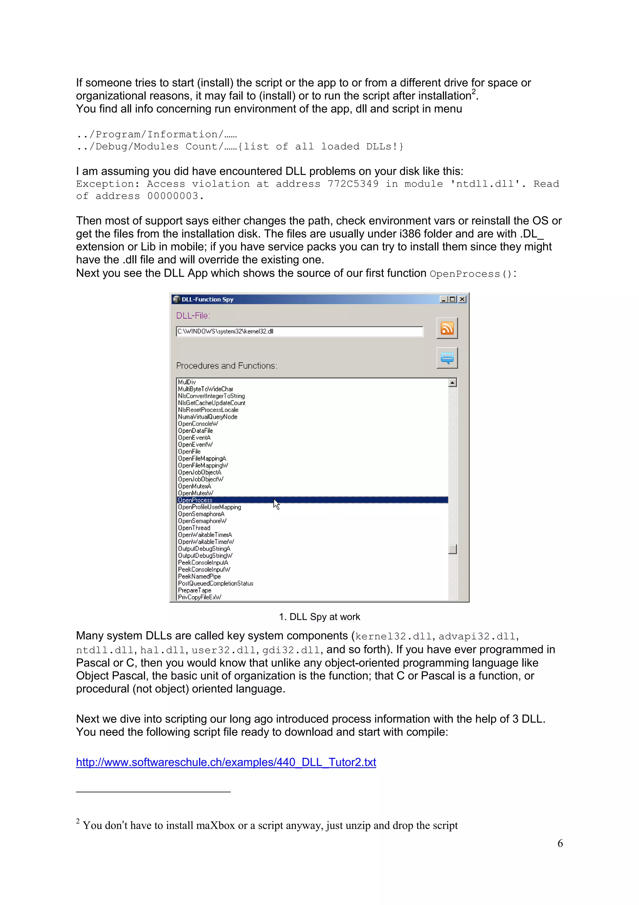 If someone tries to start (install) the script or the app to or from a different drive for space or
organizational reasons, it may fail to (install) or to run the script after installation2.
You find all info concerning run environment of the app, dll and script in menu
../Program/Information/……
../Debug/Modules Count/……{list of all loaded DLLs!}

I am assuming you did have encountered DLL problems on your disk like this:
Exception: Access violation at address 772C5349 in module 'ntdll.dll'. Read
of address 00000003.

Then most of support says either changes the path, check environment vars or reinstall the OS or
get the files from the installation disk. The files are usually under i386 folder and are with .DL_
extension or Lib in mobile; if you have service packs you can try to install them since they might
have the .dll file and will override the existing one.
Next you see the DLL App which shows the source of our first function OpenProcess():

1. DLL Spy at work

Many system DLLs are called key system components (kernel32.dll, advapi32.dll,
ntdll.dll, hal.dll, user32.dll, gdi32.dll, and so forth). If you have ever programmed in
Pascal or C, then you would know that unlike any object-oriented programming language like
Object Pascal, the basic unit of organization is the function; that C or Pascal is a function, or
procedural (not object) oriented language.
Next we dive into scripting our long ago introduced process information with the help of 3 DLL.
You need the following script file ready to download and start with compile:
http://www.softwareschule.ch/examples/440_DLL_Tutor2.txt

2

You don’t have to install maXbox or a script anyway, just unzip and drop the script
6

 