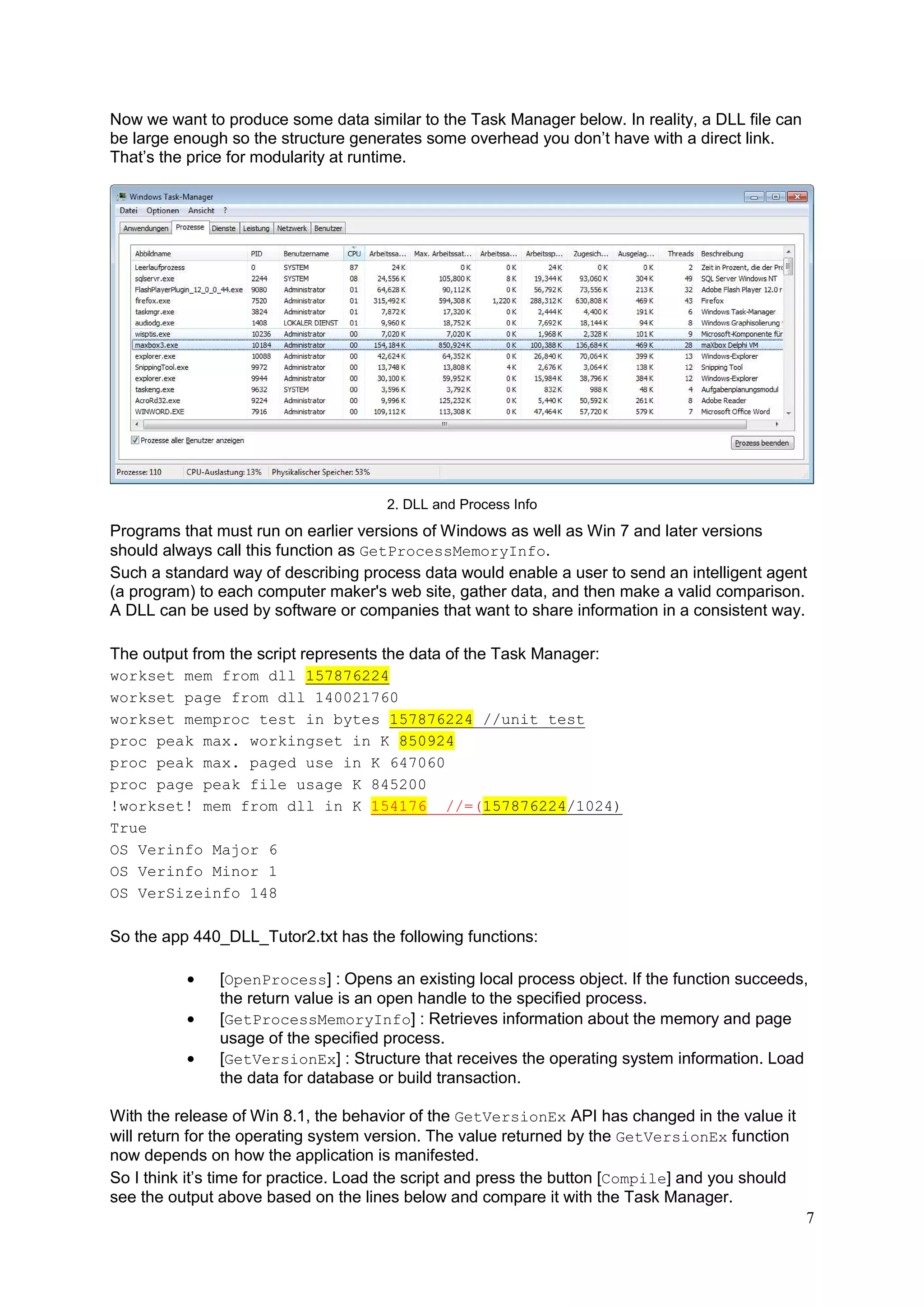 Now we want to produce some data similar to the Task Manager below. In reality, a DLL file can
be large enough so the structure generates some overhead you don’t have with a direct link.
That’s the price for modularity at runtime.

2. DLL and Process Info

Programs that must run on earlier versions of Windows as well as Win 7 and later versions
should always call this function as GetProcessMemoryInfo.
Such a standard way of describing process data would enable a user to send an intelligent agent
(a program) to each computer maker's web site, gather data, and then make a valid comparison.
A DLL can be used by software or companies that want to share information in a consistent way.
The output from the script represents the data of the Task Manager:
workset mem from dll 157876224
workset page from dll 140021760
workset memproc test in bytes 157876224 //unit test
proc peak max. workingset in K 850924
proc peak max. paged use in K 647060
proc page peak file usage K 845200
!workset! mem from dll in K 154176 //=(157876224/1024)
True
OS Verinfo Major 6
OS Verinfo Minor 1
OS VerSizeinfo 148

So the app 440_DLL_Tutor2.txt has the following functions:
•
•
•

[OpenProcess] : Opens an existing local process object. If the function succeeds,
the return value is an open handle to the specified process.
[GetProcessMemoryInfo] : Retrieves information about the memory and page
usage of the specified process.
[GetVersionEx] : Structure that receives the operating system information. Load
the data for database or build transaction.

With the release of Win 8.1, the behavior of the GetVersionEx API has changed in the value it
will return for the operating system version. The value returned by the GetVersionEx function
now depends on how the application is manifested.
So I think it’s time for practice. Load the script and press the button [Compile] and you should
see the output above based on the lines below and compare it with the Task Manager.
7

 