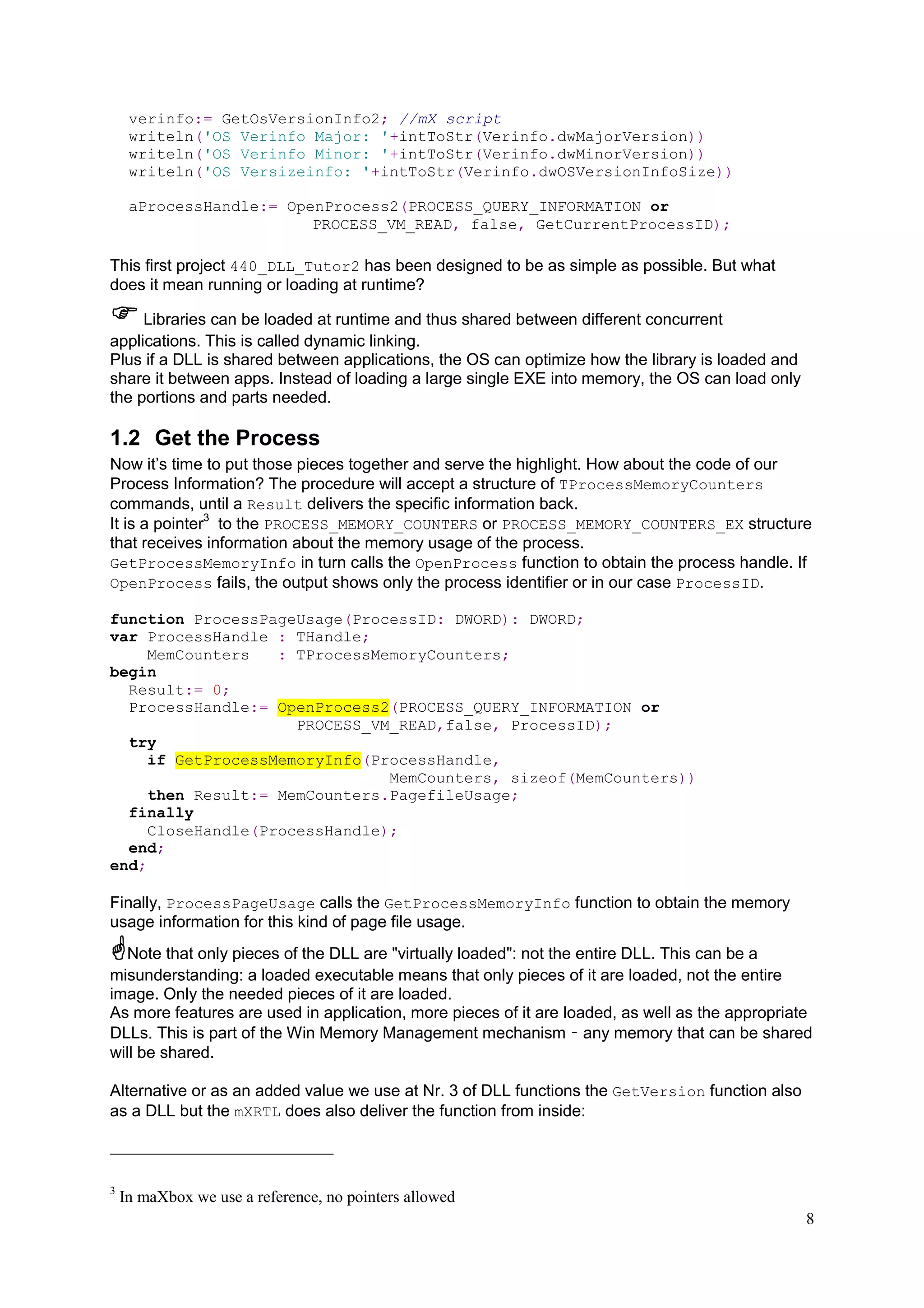 verinfo:= GetOsVersionInfo2; //mX script
writeln('OS Verinfo Major: '+intToStr(Verinfo.dwMajorVersion))
writeln('OS Verinfo Minor: '+intToStr(Verinfo.dwMinorVersion))
writeln('OS Versizeinfo: '+intToStr(Verinfo.dwOSVersionInfoSize))
aProcessHandle:= OpenProcess2(PROCESS_QUERY_INFORMATION or
PROCESS_VM_READ, false, GetCurrentProcessID);

This first project 440_DLL_Tutor2 has been designed to be as simple as possible. But what
does it mean running or loading at runtime?
Libraries can be loaded at runtime and thus shared between different concurrent
applications. This is called dynamic linking.
Plus if a DLL is shared between applications, the OS can optimize how the library is loaded and
share it between apps. Instead of loading a large single EXE into memory, the OS can load only
the portions and parts needed.

1.2 Get the Process
Now it’s time to put those pieces together and serve the highlight. How about the code of our
Process Information? The procedure will accept a structure of TProcessMemoryCounters
commands, until a Result delivers the specific information back.
It is a pointer3 to the PROCESS_MEMORY_COUNTERS or PROCESS_MEMORY_COUNTERS_EX structure
that receives information about the memory usage of the process.
GetProcessMemoryInfo in turn calls the OpenProcess function to obtain the process handle. If
OpenProcess fails, the output shows only the process identifier or in our case ProcessID.
function ProcessPageUsage(ProcessID: DWORD): DWORD;
var ProcessHandle : THandle;
MemCounters
: TProcessMemoryCounters;
begin
Result:= 0;
ProcessHandle:= OpenProcess2(PROCESS_QUERY_INFORMATION or
PROCESS_VM_READ,false, ProcessID);
try
if GetProcessMemoryInfo(ProcessHandle,
MemCounters, sizeof(MemCounters))
then Result:= MemCounters.PagefileUsage;
finally
CloseHandle(ProcessHandle);
end;
end;

Finally, ProcessPageUsage calls the GetProcessMemoryInfo function to obtain the memory
usage information for this kind of page file usage.
Note that only pieces of the DLL are "virtually loaded": not the entire DLL. This can be a
misunderstanding: a loaded executable means that only pieces of it are loaded, not the entire
image. Only the needed pieces of it are loaded.
As more features are used in application, more pieces of it are loaded, as well as the appropriate
DLLs. This is part of the Win Memory Management mechanism – any memory that can be shared
will be shared.
Alternative or as an added value we use at Nr. 3 of DLL functions the GetVersion function also
as a DLL but the mXRTL does also deliver the function from inside:

3

In maXbox we use a reference, no pointers allowed
8

 