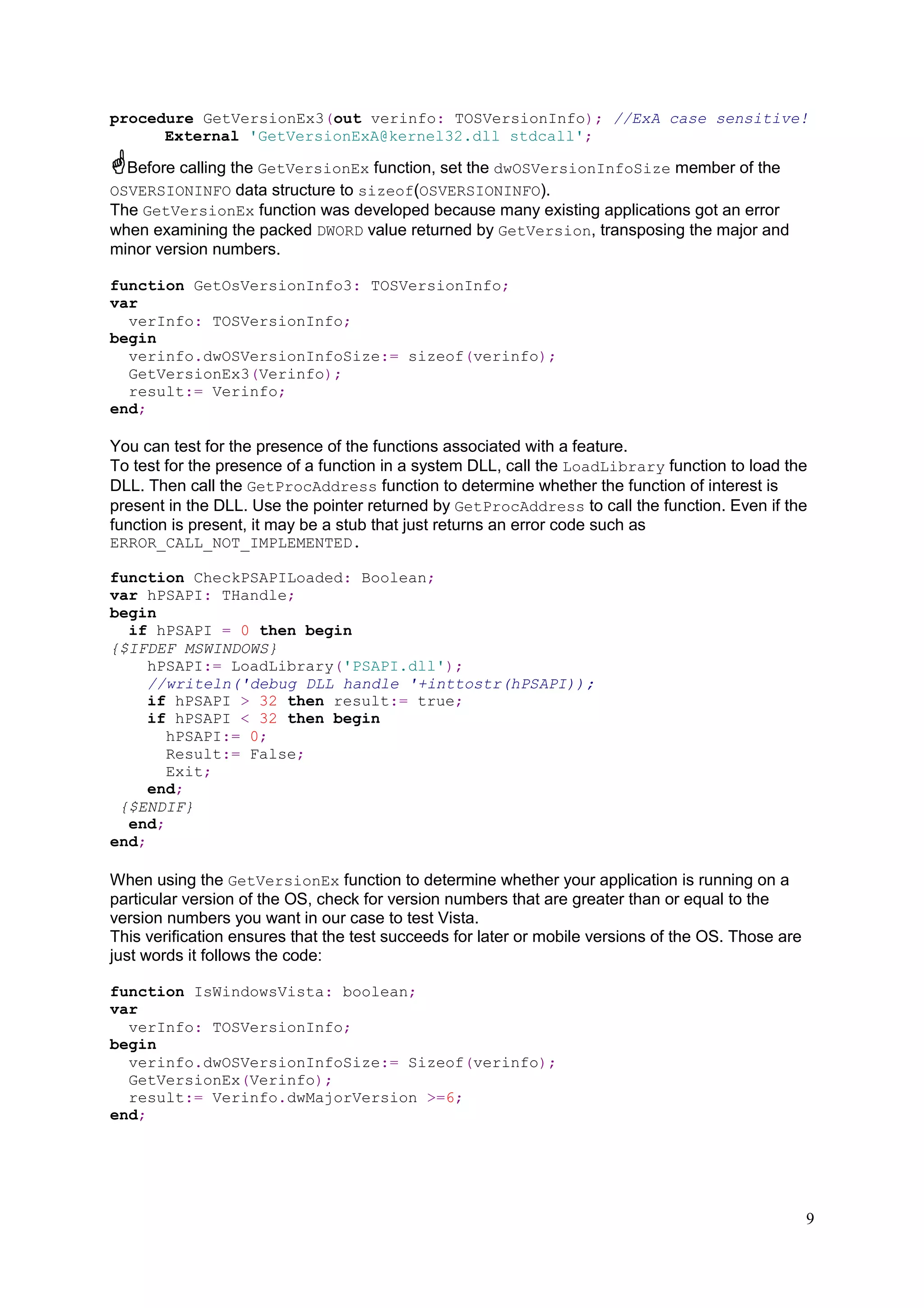procedure GetVersionEx3(out verinfo: TOSVersionInfo); //ExA case sensitive!
External 'GetVersionExA@kernel32.dll stdcall';

Before calling the GetVersionEx function, set the dwOSVersionInfoSize member of the
OSVERSIONINFO data structure to sizeof(OSVERSIONINFO).
The GetVersionEx function was developed because many existing applications got an error
when examining the packed DWORD value returned by GetVersion, transposing the major and
minor version numbers.
function GetOsVersionInfo3: TOSVersionInfo;
var
verInfo: TOSVersionInfo;
begin
verinfo.dwOSVersionInfoSize:= sizeof(verinfo);
GetVersionEx3(Verinfo);
result:= Verinfo;
end;

You can test for the presence of the functions associated with a feature.
To test for the presence of a function in a system DLL, call the LoadLibrary function to load the
DLL. Then call the GetProcAddress function to determine whether the function of interest is
present in the DLL. Use the pointer returned by GetProcAddress to call the function. Even if the
function is present, it may be a stub that just returns an error code such as
ERROR_CALL_NOT_IMPLEMENTED.
function CheckPSAPILoaded: Boolean;
var hPSAPI: THandle;
begin
if hPSAPI = 0 then begin
{$IFDEF MSWINDOWS}
hPSAPI:= LoadLibrary('PSAPI.dll');
//writeln('debug DLL handle '+inttostr(hPSAPI));
if hPSAPI > 32 then result:= true;
if hPSAPI < 32 then begin
hPSAPI:= 0;
Result:= False;
Exit;
end;
{$ENDIF}
end;
end;

When using the GetVersionEx function to determine whether your application is running on a
particular version of the OS, check for version numbers that are greater than or equal to the
version numbers you want in our case to test Vista.
This verification ensures that the test succeeds for later or mobile versions of the OS. Those are
just words it follows the code:
function IsWindowsVista: boolean;
var
verInfo: TOSVersionInfo;
begin
verinfo.dwOSVersionInfoSize:= Sizeof(verinfo);
GetVersionEx(Verinfo);
result:= Verinfo.dwMajorVersion >=6;
end;

9

 