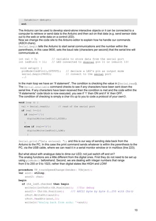 DataBits:= dbEight;
end;
The Arduino can be used to develop stand-alone interactive objects or it can be connected to a
computer to retrieve or send data to the Arduino and then act on that data (e.g. send sensor data
out to the web or write data on a control LED).
Now we change the code site to the Arduino editor to explain how he handle our commands
(ASCII chars).
Serial.begin tells the Arduino to start serial communications and the number within the
parenthesis, in this case 9600, sets the baud rate (characters per second) that the serial line will
communicate at.
int val = 0; // variable to store data from the serial port
int ledPin11 = 11; // LED connected to digital pin 11 or inbuilt 13!
void setup() {
pinMode(ledPin11,OUTPUT); // declare a LED's pin as output mode
serial.begin(9600); // connect to the serial port
..}
In the main loop we have an “if statement”. The condition is checking the value in (Serial.read).
The Serial.available command checks to see if any characters have been sent down the
serial line. If any characters have been received then the condition is met and the code within the
“if statements” code block is now executed, you see if ‘1’ then ON and if ‘A’ then OFF.
The condition of checking is simply a char it’s up to you to code a protocol of your own.
void loop () {
val = Serial.read(); // read of the serial port
if (val !=-1){
if (val=='1'){
digitalWrite(ledPin11,HIGH);
}
else if (val=='A'){
digitalWrite(ledPin11,LOW);
}
Serial.print("Data entered: "); and this is our way of sending data back from the
Arduino to the PC. In this case the print command sends whatever is within the parenthesis to the
PC, via the USB cable, where we can read it in a serial monitor window or in maXbox (line 223).
But what about with analogue data to dime our LED; not just switch off and on?
The analog functions are a little different from the digital ones. First they do not need to be set up
using pinMode() beforehand. Second, we are dealing with integer numbers that range
from 0 to 255 or 0 to 1023, rather than digital states like HIGH and LOW!
procedure TF_trackSpeedChange(Sender: TObject);
var aout: string;
aout2: char;
begin
if chk_led5.checked then begin
writeln(intToStr(tB.Position)); //for debug
aout2:= Chr(tb.Position); //! ASCII byte by byte 0..255 with Chr()
cPort.WriteStr(aout2);
cPort.ReadStr(aout,1);
writeln('Analog back from ardu: '+aout);
10
 