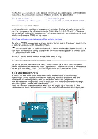 The function analogWrite() on the opposite will allow us to access the pulse width modulation
hardware on the Arduino micro controller. The basic syntax for this goes like this:
val = Serial.read(); // read serial port
analogWrite(ledPin11, val); // val is of int, a cast of ASCII code!
}
analogWrite(pin, duty cycle)
In using this function I need to give it two parts of information. The first is the pin number, which
can only include one of the following pins on the Arduino Uno: 3, 5, 6, 9, 10, and 11. These are
marked as PWM (pulse width modulation) on the interface board and I have measuring that cycle
with the oscilloscope at 500 Hz, so you can do:
http://www.softwareschule.ch/images/maXbox_arduino_osci.png
But what is PWM? It approximates an analog signal by turning on and off a pin very quickly in the
so called process pulse width modulation (PWM).
This happens so fast it is nearly imperceptible to the eye, instead looking like a dim LED or a
slow motor in our script! By turning on and off the pin very quickly it is possible to simulate a dim
LED, just as we did with PWM.
In Line 343 we find another function of the runtime library of Indy:
343 Writeln(DateTimeToInternetStr(Now, true))
We get the real time zone based time back! This information of RTL functions is contained in
various unit files that are a standard part of Delphi or Indy. This collection of units is referred to as
the RTL (run time library). The RTL contains large number of functions for you to use.
1.1.3 Bread Board Check
At last but not least some words about breadboards and electronics. A breadboard (or
protoboard) is usually a construction base for prototyping devices of electronics. The term
"breadboard" is commonly used to refer to a solder less breadboard (plug board).
With the breadboard you prepared above or below, add three wires for power to the RGB light
and one for ground GND for your AVR controller.
Place the 3 resistors and LED as shown. Make sure the longest leg of the LED is to GND,
connected to the minus. Resistors don’t have a direction, so it doesn’t matter which way it goes.
11
 