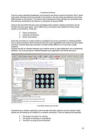 5: Breadboard Settings
If you're using a standard breadboard, you'll need to use wires to reach the Arduino. Run 3 wires
(red, green and blue) to the pin sockets on the Arduino. Run the other wire (black) to one of the
GND sockets on the Arduino. The colours aren't essential but they will help you remember what
the wires are connected to and black is a convention for ground GND!
Close to the end of the first part some knowledge about sockets. Socket connections can be
divided into three basic types, which reflect how a connection was initiated and what a local
socket is connected to. These are
• Client connections.
• Listening connections.
• Server connections.
Once the connection to a client socket is completed, the server connection is indistinguishable
from a client connection. Both end points have the same capabilities and receive the same types
of events. Only the listening connection is fundamentally different, as it has only a single
endpoint.
Sockets provide an interface between your network server or client application and a networking
software. You must provide an interface between your application and clients that use it.
6: the BOX, Arduino and the GUI
Sockets let your network application communicate with other systems over the network. Each
socket can be viewed as an endpoint in a network connection. It has an address that specifies:
• The system on which it is running.
• The types of interfaces it understands.
• The port it is using for the connection.
12
 