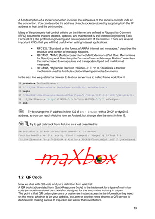 A full description of a socket connection includes the addresses of the sockets on both ends of
the connection. You can describe the address of each socket endpoint by supplying both the IP
address or host and the port number.
Many of the protocols that control activity on the Internet are defined in Request for Comment
(RFC) documents that are created, updated, and maintained by the Internet Engineering Task
Force (IETF), the protocol engineering and development arm of the Internet. There are several
important RFCs that you will find useful when writing Internet applications:
• RFC822, "Standard for the format of ARPA Internet text messages," describes the
structure and content of message headers.
• RFC1521, "MIME (Multipurpose Internet Mail Extensions) Part One: Mechanisms
for Specifying and Describing the Format of Internet Message Bodies," describes
the method used to encapsulate and transport multipart and multiformat
messages.
• RFC1945, "Hypertext Transfer Protocol—HTTP/1.0," describes a transfer
mechanism used to distribute collaborative hypermedia documents.
In the next line we just start a browser to test our server in a so called frame work flow 
34 procedure letOpenBrowser;
35 // TS_ShellExecuteCmd = (seCmdOpen,seCmdPrint,seCmdExplore);
36 begin
37 //ShellAPI.ShellExecute(Handle,PChar('open'),'http://127.0.0.1:80/',Nil,Nil,0);
38 S_ShellExecute('http:'+IPADDR+':'+IntToStr(APORT)+'/','',seCmdOpen)
39 end;
 Try to change the IP address in line 132 of IP:= IPADDR with a DHCP or dynDNS
address, so you can reach Arduino from an Android, but change also the const in line 13.
Try to get data back from Arduino as a test case like this:
Serial.print() in Arduino and cPort.ReadStr() in maXbox
Function ReadStr(var Str: string; Count: Integer): Integer'); //CPort Lib
//S_ShellExecute('http:'+IPADDR+':'+IntToStr(APORT)+'/soa_delphi.pdf','',seCmdOpen)
1.2 QR Code
Now we deal with QR code and put a definition from wiki first:
A QR code (abbreviated from Quick Response Code) is the trademark for a type of matrix bar
code (or two-dimensional bar code) first designed for the automotive industry in Japan.
The point is that QR codes give users or customers instant access to the information they need
on the move; whether its on your website, ask.com or another news channel a QR service is
dedicated to making access to it quicker and easier than ever before.
13
 