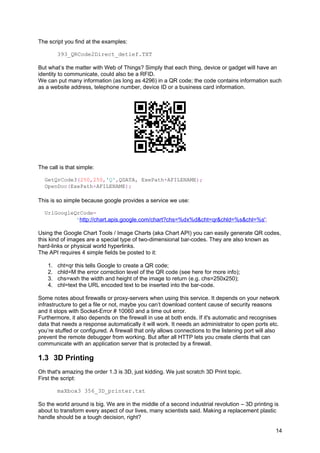The script you find at the examples:
393_QRCode2Direct_detlef.TXT
But what’s the matter with Web of Things? Simply that each thing, device or gadget will have an
identity to communicate, could also be a RFID.
We can put many information (as long as 4296) in a QR code; the code contains information such
as a website address, telephone number, device ID or a business card information.
The call is that simple:
GetQrCode3(250,250,'Q',QDATA, ExePath+AFILENAME);
OpenDoc(ExePath+AFILENAME);
This is so simple because google provides a service we use:
UrlGoogleQrCode=
'http://chart.apis.google.com/chart?chs=%dx%d&cht=qr&chld=%s&chl=%s';
Using the Google Chart Tools / Image Charts (aka Chart API) you can easily generate QR codes,
this kind of images are a special type of two-dimensional bar-codes. They are also known as
hard-links or physical world hyperlinks.
The API requires 4 simple fields be posted to it:
1. cht=qr this tells Google to create a QR code;
2. chld=M the error correction level of the QR code (see here for more info);
3. chs=wxh the width and height of the image to return (e.g. chs=250x250);
4. chl=text the URL encoded text to be inserted into the bar-code.
Some notes about firewalls or proxy-servers when using this service. It depends on your network
infrastructure to get a file or not, maybe you can’t download content cause of security reasons
and it stops with Socket-Error # 10060 and a time out error.
Furthermore, it also depends on the firewall in use at both ends. If it's automatic and recognises
data that needs a response automatically it will work. It needs an administrator to open ports etc.
you’re stuffed or configured. A firewall that only allows connections to the listening port will also
prevent the remote debugger from working. But after all HTTP lets you create clients that can
communicate with an application server that is protected by a firewall.
1.3 3D Printing
Oh that's amazing the order 1.3 is 3D, just kidding. We just scratch 3D Print topic.
First the script:
maXbox3 356_3D_printer.txt
So the world around is big. We are in the middle of a second industrial revolution – 3D printing is
about to transform every aspect of our lives, many scientists said. Making a replacement plastic
handle should be a tough decision, right?
14
 