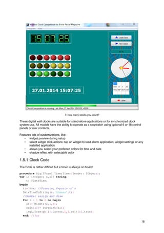 7: how many clocks you count?
These digital wall clocks are suitable for stand-alone applications or for synchronized clock
system use. All models have the ability to operate as a stopwatch using optional 6 or 18 control
panels or rear contacts.
Features lots of customizations, like:
• widget preview during setup
• select widget click actions: tap on widget to load alarm application, widget settings or any
installed application
• allows you select your preferred colors for time and date
• shadow effect with selectable color
1.5.1 Clock Code
The Code is rather difficult but a timer is always on board:
procedure DigiTForm1_TimerTimer(Sender: TObject);
var i: integer; s,s1: String;
t: TDateTime;
begin
t:= Now; //Formate, 6-parts of s
DateTimeToString(s,'hhmmss',t);
//Number assign and draw
for i:= 1 to 6 do begin
s1:= MidStr(s,i,1);
zeit[i]:= strToInt(s1);
imgL.Draw(pb[i].Canvas,1,1,zeit[i],true);
end; //for
16
 