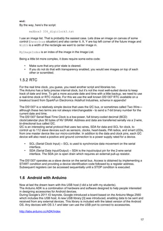 end;
By the way, here’s the script:
maXbox3 336_digiclock3.txt
I use an image list. That is probably the easiest case. Lets draw an image on canvas of some
control (OwnerDraw situation) and also center it. X, Y are top left corner of the future image and
Width is a width of the rectangle we want to center image in.
MyImageIndex is an index of the image in the Image List.
Being a little bit more complex, it does require some extra code:
• Make sure that any prior state is cleared.
• If you do not do that with transparency enabled, you would see images on top of each
other or scrambled.
1.5.2 RTC
For the real time clock, you guess, you need another script and libraries too.
The Arduino has a fairly precise internal clock, but it’s not the most well-suited device to keep
track of date and time. To get a more accurate date and time with a little backup, we need to use
a real-time clock or RTC module. For this we use the well known DS1307 RTC available on a
breakout board from SparkFun Electronics /Adafruit Industries, schema in appendix!
The DS1307 is a relatively simple device that uses the I2C bus, or sometimes called Two Wire—
although these two terms are not always interchangeable - to send a 7-bit binary number for the
current date and time.
The DS1307 Serial Real-Time Clock is a low-power, full binary-coded decimal (BCD)
clock/calendar plus 56 bytes of NV SRAM. Address and data are transferred serially via a 2-wire,
bi-directional bus called I2C.
I2C is an interesting serial protocol that uses two wires, SDA for data and SCL for clock, to
control up to 112 slave devices such as sensors, clocks, heart-beats, FM radios, and smart LEDs,
from one master device like our micro-controller. In addition to the data and clock pins, each I2C
device will also need a positive and ground connection to a power supply rated for a device.
• SCL (Serial Clock Input) – SCL is used to synchronize data movement on the serial
interface.
• SDA (Serial Data Input/Output) – SDA is the input/output pin for the 2-wire serial
interface. The SDA pin is open drain which requires an external pull-up resistor.
The DS1307 operates as a slave device on the serial bus. Access is obtained by implementing a
START condition and providing a device identification code followed by a register address.
Subsequent registers can be accessed sequentially until a STOP condition is executed.
1.6 Android with Arduino
Now at last the dream team with this USB host (I did a lot with my students).
The Arduino ADK is a combination of hardware and software designed to help people interested
in designing accessories for Android devices.
During Google’s 2011 IO keynote, Google introduced a board based on the Arduino Mega 2560
which includes this USB host. A new USB library [3] was introduced, enabling data to be sent and
received from any external devices. This library is included with the latest version of the Android
OS. Any devices with OS 3.1 and later can use the USB port to connect to accessories.
http://labs.arduino.cc/ADK/Index
17
 