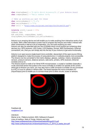 char displayName[] = "A Hello World Accessory"; // your Arduino board
char companyName[] = "Hello maXbox Inc";
// Make up anything you want for these
char versionNumber[] = "1.2";
char serialNumber[] = "1";
char url[] = "http://www.osciprime.com/repo/OsciPrimeICS.apk";
volatile uint8_t pause = 255;
USBHost Usb;
ADK adk(&Usb, companyName, model,
displayName,versionNumber,url,serialNumber);
Arduino is an amazing device and will enable you to make anything from interactive works of art
to robots. With a little enthusiasm to learn how to program the Arduino and make it interact with
other components a well as a bit of imagination, you can build anything you want.
Arduino can also be extended with the use of Shields which circuit boards are containing other
devices (e.g. GPS receivers, LED Cubes, LCD Displays, Drones, MIDI Synthesizers, Ethernet
connections, etc.) that you can simply slot into the top of your Arduino to get extra functionality.
Arduino is an open-source single-board micro-controller, descendant of the open-source Wiring
platform designed to make the process of using electronics in multitude projects more accessible.
The Arduino can be connected to Dot matrix displays, glasses, switches, motors, temperature
sensors, pressure sensors, distance sensors, web-cams, printers, GPS receivers, Ethernet
modules and so on.
The Arduino board is made of an Atmel AVR microprocessor, a crystal or oscillator (basically a
crude clock that sends time pulses to the micro-controller to enable it to operate at the correct
what type of Arduino you have, you may also have a USB connector to enable it to be connected
to a PC or Linux to upload or retrieve data. The board exposes the micro-controllers I/O
(Input/Output) pins to enable you to connect those pins to other circuits, buses or sensors.
Feedback @
max@kleiner.com
Literature:
Kleiner et al., Patterns konkret, 2003, Software & Support
Links of maXbox, Web of Things, Arduino and Indy:
http://www.softwareschule.ch/download/webofthings2013.pdf
http://www.softwareschule.ch/download/Arduino_C_2014_6_basta_box.pdf
19
 