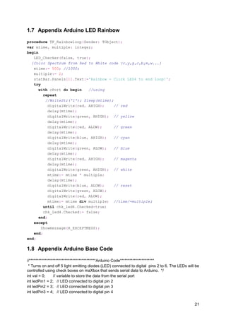 1.7 Appendix Arduino LED Rainbow
procedure TF_Rainbowloop(Sender: TObject);
var mtime, multiple: integer;
begin
LED_Checker(false, true);
{Color Spectrum from Red to White code (r,y,g,c,b,m,w...}
mtime:= 500; //1000;
multiple:= 2;
statBar.Panels[1].Text:='Rainbow - Click LED4 to end loop!';
try
with cPort do begin //using
repeat
//WriteStr('1'); Sleep(mtime);
digitalWrite(red, AHIGH); // red
delay(mtime);
digitalWrite(green, AHIGH); // yellow
delay(mtime);
digitalWrite(red, ALOW); // green
delay(mtime);
digitalWrite(blue, AHIGH); // cyan
delay(mtime);
digitalWrite(green, ALOW); // blue
delay(mtime);
digitalWrite(red, AHIGH); // magenta
delay(mtime);
digitalWrite(green, AHIGH); // white
mtime:= mtime * multiple;
delay(mtime);
digitalWrite(blue, ALOW); // reset
digitalWrite(green, ALOW);
digitalWrite(red, ALOW);
mtime:= mtime div multiple; //time/=multiple;
until chk_led4.Checked=true;
chk_led4.Checked:= false;
end;
except
Showmessage(R_EXCEPTMESS);
end;
end;
1.8 Appendix Arduino Base Code
//*******************************************Arduino Code**********************
* Turns on and off 5 light emitting diodes (LED) connected to digital pins 2 to 6. The LEDs will be
controlled using check boxes on maXbox that sends serial data to Arduino. */
int val = 0; // variable to store the data from the serial port
int ledPin1 = 2; // LED connected to digital pin 2
int ledPin2 = 3; // LED connected to digital pin 3
int ledPin3 = 4; // LED connected to digital pin 4
21
 