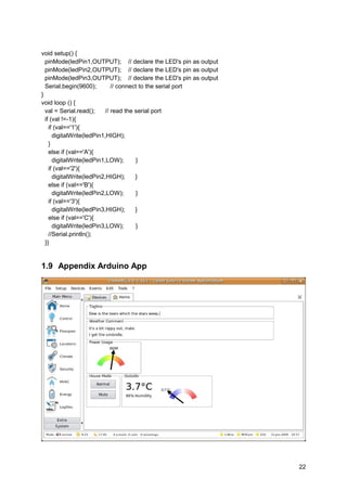 void setup() {
pinMode(ledPin1,OUTPUT); // declare the LED's pin as output
pinMode(ledPin2,OUTPUT); // declare the LED's pin as output
pinMode(ledPin3,OUTPUT); // declare the LED's pin as output
Serial.begin(9600); // connect to the serial port
}
void loop () {
val = Serial.read(); // read the serial port
if (val !=-1){
if (val=='1'){
digitalWrite(ledPin1,HIGH);
}
else if (val=='A'){
digitalWrite(ledPin1,LOW); }
if (val=='2'){
digitalWrite(ledPin2,HIGH); }
else if (val=='B'){
digitalWrite(ledPin2,LOW); }
if (val=='3'){
digitalWrite(ledPin3,HIGH); }
else if (val=='C'){
digitalWrite(ledPin3,LOW); }
//Serial.println();
}}
1.9 Appendix Arduino App
22
 