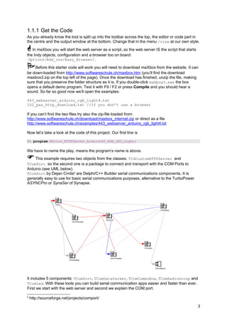 1.1.1 Get the Code
As you already know the tool is split up into the toolbar across the top, the editor or code part in
the centre and the output window at the bottom. Change that in the menu /view at our own style.
In maXbox you will start the web server as a script, so the web server IS the script that starts
the Indy objects, configuration and a browser too on board:
Options/Add_ons/Easy_Browser/.
Before this starter code will work you will need to download maXbox from the website. It can
be down-loaded from http://www.softwareschule.ch/maxbox.htm (you’ll find the download
maxbox3.zip on the top left of the page). Once the download has finished, unzip the file, making
sure that you preserve the folder structure as it is. If you double-click maXbox3.exe the box
opens a default demo program. Test it with F9 / F2 or press Compile and you should hear a
sound. So far so good now we’ll open the examples:
443_webserver_arduino_rgb_light4.txt
102_pas_http_download.txt //if you don’t use a browser
If you can’t find the two files try also the zip-file loaded from:
http://www.softwareschule.ch/download/maxbox_internet.zip or direct as a file
http://www.softwareschule.ch/examples/443_webserver_arduino_rgb_light4.txt
Now let’s take a look at the code of this project. Our first line is
01 program Motion_HTTPServer_Arduino42_RGB_LED_Light;
We have to name the play, means the program’s name is above.
This example requires two objects from the classes: TIdCustomHTTPServer and
TComPort so the second one is a package to connect and transport with the COM Ports to
Arduino (see UML below).
TComPort by Dejan Crnila2
are Delphi/C++ Builder serial communications components. It is
generally easy to use for basic serial communications purposes, alternative to the TurboPower
ASYNCPro or SynaSer of Synapse.
It includes 5 components: TComPort, TComDataPacket, TComComboBox, TComRadioGroup and
TComLed. With these tools you can build serial communication apps easier and faster than ever.
First we start with the web server and second we explain the COM port.
2
http://sourceforge.net/projects/comport/
3
 