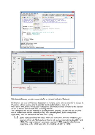 With this oscilloscope you can measure traffic or micro controllers in /Options/..
Host names are used both to make it easier on us humans, and to allow a computer to change its
IP address without causing all of its potential clients (callers) to lose track of it.
Often called “URL or links” because a host address is normally inserted at the top of the browser
as one of the first items to look at for searching the web.
The full target of the request message is given by the URL property. Usually, this is a URL that
can be broken down into the protocol (HTTP), Host (server system), script name (server
application), path info (location on the host), and a query.
 So far we have learned little about HTTP and host names. Now it’s time to run your
program at first with F9 (if you haven’t done yet) and learn something about GET and
HTML. The program (server) generates a standard HTML output or other formats
(depending on the MIME type) after downloading with GET or HEAD.
6
 