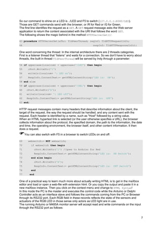 So our command to shine on a LED is ../LED and F5 to switch (127.0.0.1:8080/LED).
Those are GET commands send with the browser, or /R for Red or /G for Green.
The first line identifies the request as a GET. A GET request message asks the Web server
application to return the content associated with the URI that follows the word GET.
The following shows the magic behind in the method HTTPServerGet():
43 procedure HTTPServerGet(aThr: TIdPeerThread; reqInf: TIdHTTPRequestInfo;
44 respInf: TIdHTTPResponseInfo);
One word concerning the thread: In the internal architecture there are 2 threads categories.
First is a listener thread that “listens” and waits for a connection. So we don't have to worry about
threads, the built in thread TIdPeerThread will be served by Indy through a parameter:
54 if uppercase(localcom) = uppercase('/LED') then begin
55 cPort.WriteStr('1')
56 writeln(localcom+ ': LED on');
57 RespInfo.ContentText:= getHTMLContentString('LED is: ON');
58 end else
59 if uppercase(localcom) = uppercase('/DEL') then begin
60 cPort.WriteStr('A');
61 writeln(localcom+ ': LED off');
62 RespInfo.ContentText:= getHTMLContentString('LED is: OFF')
63 end;
HTTP request messages contain many headers that describe information about the client, the
target of the request, the way the request should be handled, and any content sent with the
request. Each header is identified by a name, such as "Host" followed by a string value.
When an HTML hypertext link is selected (or the user otherwise specifies a URL), the browser
collects information about the protocol, the specified domain, the path to the information, the date
and time, the operating environment, the browser itself, and other content information. It then
does a request.
You can also switch with F5 in a browser to switch LEDs on and off:
69 webswitch:= NOT webswitch;
70 if webswitch then begin
71 cPort.WriteStr('1') //goes to Arduino for Red
72 RespInfo.ContentText:= getHTMLContentString('LED is: ON Switch');
73 end else begin
74 cPort.WriteStr('A');
75 RespInfo.ContentText:= getHTMLContentString('LED is: OFF Switch')
76 end
77 end
One of a practical way to learn much more about actually writing HTML is to get in the maXbox
editor and load or open a web-file with extension html. Or you copy the output and paste it in a
new maXbox instance. Then you click on the context menu and change to HTML Syntax!
In this mode the PC is the master and executes the control code while the Arduino or Delphi
Controller acts as an interface slave and follows the commands coming from the PC or Browser
through its RS232 port. Each RGB field in these records reflects the state of the sensors and
actuators of the RGB LED in those sense only actors as LED light are in use.
The running Arduino or M485A monitor server will accept read and write commands on the input
through the RS232 port as follows:
7
 