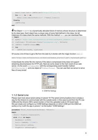 memo2.lines.text:= idHTTP.Get2('http://127.0.0.1')
for i:= 1 to 10 do
memo2.lines.add(IntToStr(i)+' :'+memo2.lines[i])
finally
idHTTP.Free
end
The Object TIdHTTP is a dynamically allocated block of memory whose structure is determined
by its class type. Each object has a unique copy of every field defined in the class, but all
instances of a class share the same methods. With the method Get1 you can download files.
11 begin
12 myURL:= 'http://www.softwareschule.ch/download/maxbox_examples.zip';
13 zipStream:= TFileStream.Create('myexamples2.zip', fmCreate)
14 idHTTP:= TIdHTTP.Create(NIL)
15 try
16 idHTTP.Get1(myURL, zipStream)
Of course a lot of lines to get a file from the web try it shorter with the magic function wGet():
wGet('http://www.softwareschule.ch/download/maxbox_starter17.pdf','mytestpdf.pdf');
It downloads the entire file into memory if the data is compressed (Indy does not support
streaming decompression for HTTP yet). Next we come closer to the main event of our web
server, it’s the event onCommandGet with the corresponding event handler method
@HTTPServerGet() and one object of TIdPeerThread. You can use them as server to serve
files of many kinds!
4: COM Port Settings
1.1.2 Serial Line
Please read more about serial coding in tutorial 15! The serial communications line is simply a
way for the Arduino to communicate with the outside world, in this case to and from the PC (via
USB) and the Arduino IDE’s serial monitor or from the uploaded code to I/O board back.
We just create and configure our COM Settings (depends on which COM port the USB hub
works) or try it with the app in picture 1 on the button “COM Settings”:
procedure TForm1_FormCreateCom(Sender: TObject);
begin
cPort:= TComPort.Create(self);
with cPort do begin
BaudRate:= br9600;
Port:= COMPORT; //'COM3';
Parity.Bits:= prNone;
StopBits:= sbOneStopBit;
9
 